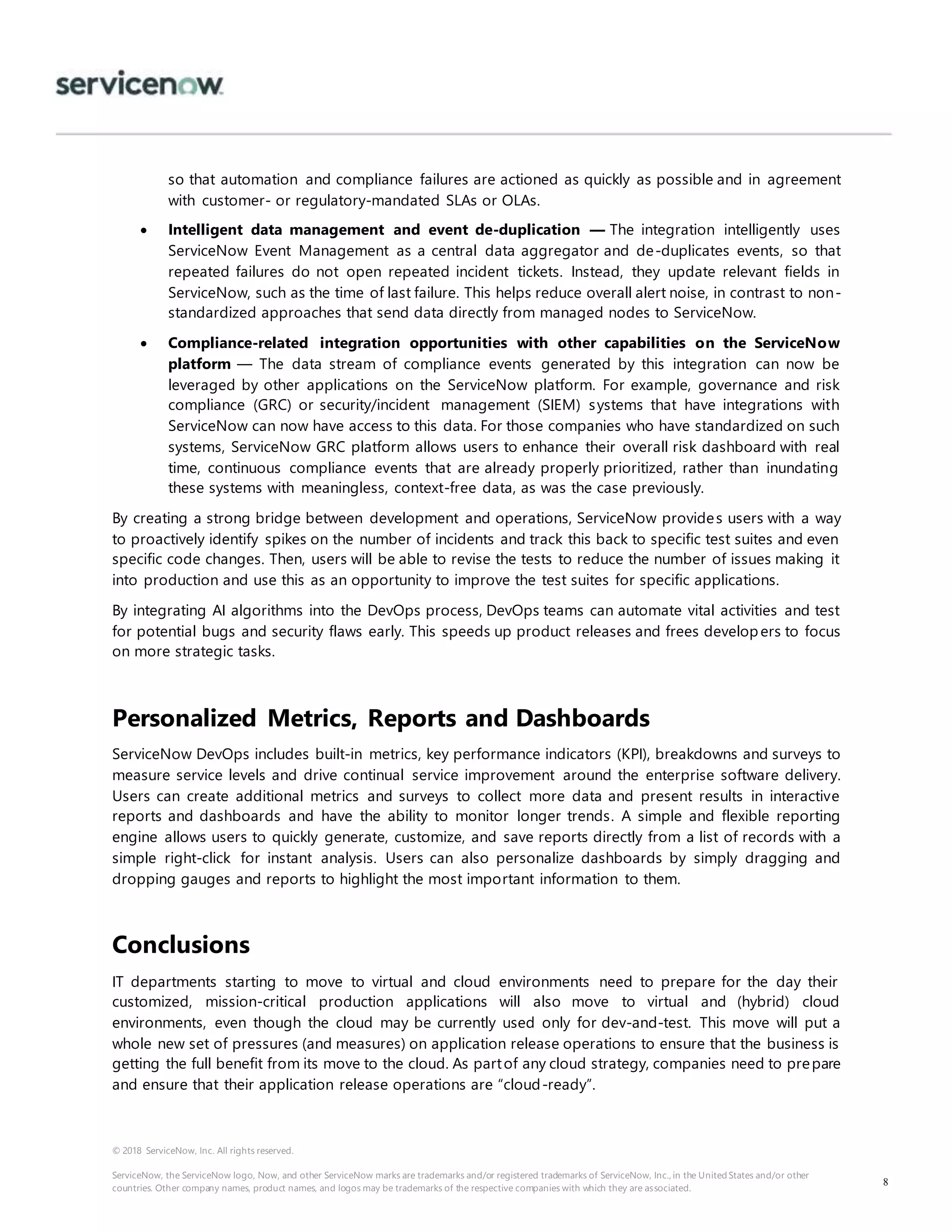 © 2018 ServiceNow, Inc. All rights reserved.
ServiceNow, the ServiceNow logo, Now, and other ServiceNow marks are trademarks and/or registered trademarks of ServiceNow, Inc., in the United States and/or other
countries. Other company names, product names, and logos may be trademarks of the respective companies with which they are associated.
8
so that automation and compliance failures are actioned as quickly as possible and in agreement
with customer- or regulatory-mandated SLAs or OLAs.
 Intelligent data management and event de-duplication — The integration intelligently uses
ServiceNow Event Management as a central data aggregator and de-duplicates events, so that
repeated failures do not open repeated incident tickets. Instead, they update relevant fields in
ServiceNow, such as the time of last failure. This helps reduce overall alert noise, in contrast to non-
standardized approaches that send data directly from managed nodes to ServiceNow.
 Compliance-related integration opportunities with other capabilities on the ServiceNow
platform — The data stream of compliance events generated by this integration can now be
leveraged by other applications on the ServiceNow platform. For example, governance and risk
compliance (GRC) or security/incident management (SIEM) systems that have integrations with
ServiceNow can now have access to this data. For those companies who have standardized on such
systems, ServiceNow GRC platform allows users to enhance their overall risk dashboard with real
time, continuous compliance events that are already properly prioritized, rather than inundating
these systems with meaningless, context-free data, as was the case previously.
By creating a strong bridge between development and operations, ServiceNow provides users with a way
to proactively identify spikes on the number of incidents and track this back to specific test suites and even
specific code changes. Then, users will be able to revise the tests to reduce the number of issues making it
into production and use this as an opportunity to improve the test suites for specific applications.
By integrating AI algorithms into the DevOps process, DevOps teams can automate vital activities and test
for potential bugs and security flaws early. This speeds up product releases and frees developers to focus
on more strategic tasks.
Personalized Metrics, Reports and Dashboards
ServiceNow DevOps includes built-in metrics, key performance indicators (KPI), breakdowns and surveys to
measure service levels and drive continual service improvement around the enterprise software delivery.
Users can create additional metrics and surveys to collect more data and present results in interactive
reports and dashboards and have the ability to monitor longer trends. A simple and flexible reporting
engine allows users to quickly generate, customize, and save reports directly from a list of records with a
simple right-click for instant analysis. Users can also personalize dashboards by simply dragging and
dropping gauges and reports to highlight the most important information to them.
Conclusions
IT departments starting to move to virtual and cloud environments need to prepare for the day their
customized, mission-critical production applications will also move to virtual and (hybrid) cloud
environments, even though the cloud may be currently used only for dev-and-test. This move will put a
whole new set of pressures (and measures) on application release operations to ensure that the business is
getting the full benefit from its move to the cloud. As partof any cloud strategy, companies need to prepare
and ensure that their application release operations are “cloud-ready”.
 
