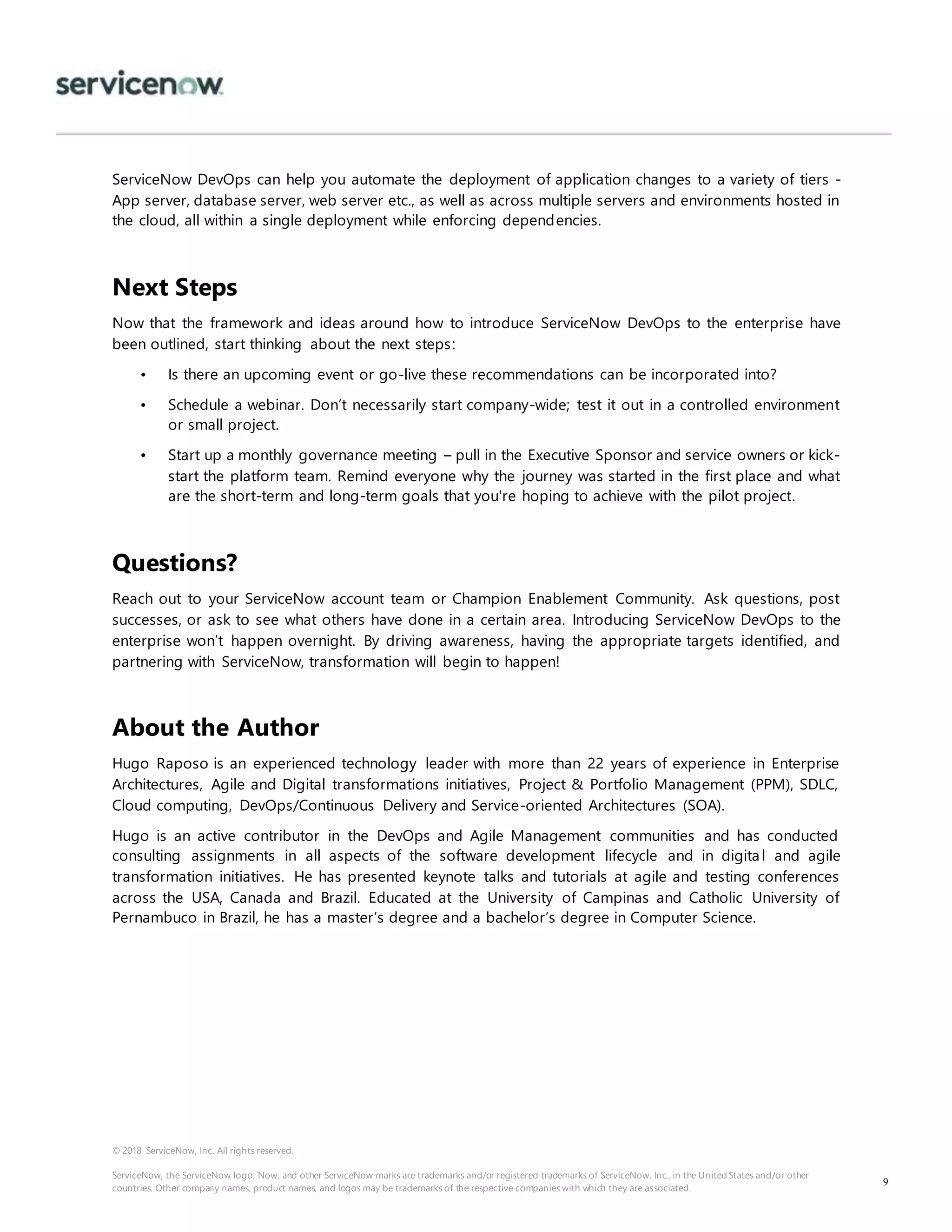 © 2018 ServiceNow, Inc. All rights reserved.
ServiceNow, the ServiceNow logo, Now, and other ServiceNow marks are trademarks and/or registered trademarks of ServiceNow, Inc., in the United States and/or other
countries. Other company names, product names, and logos may be trademarks of the respective companies with which they are associated.
9
ServiceNow DevOps can help you automate the deployment of application changes to a variety of tiers -
App server, database server, web server etc., as well as across multiple servers and environments hosted in
the cloud, all within a single deployment while enforcing dependencies.
Next Steps
Now that the framework and ideas around how to introduce ServiceNow DevOps to the enterprise have
been outlined, start thinking about the next steps:
• Is there an upcoming event or go-live these recommendations can be incorporated into?
• Schedule a webinar. Don’t necessarily start company-wide; test it out in a controlled environment
or small project.
• Start up a monthly governance meeting – pull in the Executive Sponsor and service owners or kick-
start the platform team. Remind everyone why the journey was started in the first place and what
are the short-term and long-term goals that you're hoping to achieve with the pilot project.
Questions?
Reach out to your ServiceNow account team or Champion Enablement Community. Ask questions, post
successes, or ask to see what others have done in a certain area. Introducing ServiceNow DevOps to the
enterprise won’t happen overnight. By driving awareness, having the appropriate targets identified, and
partnering with ServiceNow, transformation will begin to happen!
About the Author
Hugo Raposo is an experienced technology leader with more than 22 years of experience in Enterprise
Architectures, Agile and Digital transformations initiatives, Project & Portfolio Management (PPM), SDLC,
Cloud computing, DevOps/Continuous Delivery and Service-oriented Architectures (SOA).
Hugo is an active contributor in the DevOps and Agile Management communities and has conducted
consulting assignments in all aspects of the software development lifecycle and in digital and agile
transformation initiatives. He has presented keynote talks and tutorials at agile and testing conferences
across the USA, Canada and Brazil. Educated at the University of Campinas and Catholic University of
Pernambuco in Brazil, he has a master’s degree and a bachelor’s degree in Computer Science.
 
