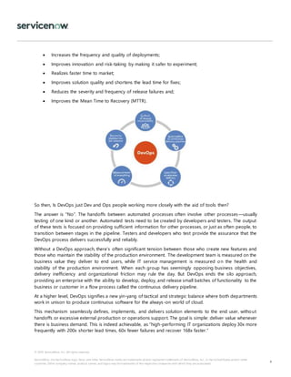 © 2018 ServiceNow, Inc. All rights reserved.
ServiceNow, the ServiceNow logo, Now, and other ServiceNow marks are trademarks and/or registered trademarks of ServiceNow, Inc., in the United States and/or other
countries. Other company names, product names, and logos may be trademarks of the respective companies with which they are associated.
4
 Increases the frequency and quality of deployments;
 Improves innovation and risk-taking by making it safer to experiment;
 Realizes faster time to market;
 Improves solution quality and shortens the lead time for fixes;
 Reduces the severity and frequency of release failures and;
 Improves the Mean Time to Recovery (MTTR).
So then, Is DevOps just Dev and Ops people working more closely with the aid of tools then?
The answer is “No”. The handoffs between automated processes often involve other processes—usually
testing of one kind or another. Automated tests need to be created by developers and testers. The output
of these tests is focused on providing sufficient information for other processes, or just as often people, to
transition between stages in the pipeline. Testers and developers who test provide the assurance that the
DevOps process delivers successfully and reliably.
Without a DevOps approach, there’s often significant tension between those who create new features and
those who maintain the stability of the production environment. The development team is measured on the
business value they deliver to end users, while IT service management is measured on the health and
stability of the production environment. When each group has seemingly opposing business objectives,
delivery inefficiency and organizational friction may rule the day. But DevOps ends the silo approach,
providing an enterprise with the ability to develop, deploy, and release small batches of functionality to the
business or customer in a flow process called the continuous delivery pipeline.
At a higher level, DevOps signifies a new yin-yang of tactical and strategic balance where both departments
work in unison to produce continuous software for the always-on world of cloud.
This mechanism seamlessly defines, implements, and delivers solution elements to the end user, without
handoffs or excessive external production or operations support. The goal is simple: deliver value whenever
there is business demand. This is indeed achievable, as “high-performing IT organizations deploy 30x more
frequently with 200x shorter lead times, 60x fewer failures and recover 168x faster.”
 