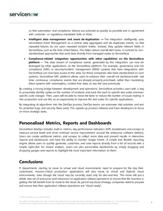 © 2018 ServiceNow, Inc. All rights reserved.
ServiceNow, the ServiceNow logo, Now, and other ServiceNow marks are trademarks and/or registered trademarks of ServiceNow, Inc., in the United States and/or other
countries. Other company names, product names, and logos may be trademarks of the respective companies with which they are associated.
8
so that automation and compliance failures are actioned as quickly as possible and in agreement
with customer- or regulatory-mandated SLAs or OLAs.
 Intelligent data management and event de-duplication — The integration intelligently uses
ServiceNow Event Management as a central data aggregator and de-duplicates events, so that
repeated failures do not open repeated incident tickets. Instead, they update relevant fields in
ServiceNow, such as the time of last failure. This helps reduce overall alert noise, in contrast to non-
standardized approaches that send data directly from managed nodes to ServiceNow.
 Compliance-related integration opportunities with other capabilities on the ServiceNow
platform — The data stream of compliance events generated by this integration can now be
leveraged by other applications on the ServiceNow platform. For example, governance and risk
compliance (GRC) or security/incident management (SIEM) systems that have integrations with
ServiceNow can now have access to this data. For those companies who have standardized on such
systems, ServiceNow GRC platform allows users to enhance their overall risk dashboard with real
time, continuous compliance events that are already properly prioritized, rather than inundating
these systems with meaningless, context-free data, as was the case previously.
By creating a strong bridge between development and operations, ServiceNow provides users with a way
to proactively identify spikes on the number of incidents and track this back to specific test suites and even
specific code changes. Then, users will be able to revise the tests to reduce the number of issues making it
into production and use this as an opportunity to improve the test suites for specific applications.
By integrating AI algorithms into the DevOps process, DevOps teams can automate vital activities and test
for potential bugs and security flaws early. This speeds up product releases and frees developers to focus
on more strategic tasks.
Personalized Metrics, Reports and Dashboards
ServiceNow DevOps includes built-in metrics, key performance indicators (KPI), breakdowns and surveys to
measure service levels and drive continual service improvement around the enterprise software delivery.
Users can create additional metrics and surveys to collect more data and present results in interactive
reports and dashboards and have the ability to monitor longer trends. A simple and flexible reporting
engine allows users to quickly generate, customize, and save reports directly from a list of records with a
simple right-click for instant analysis. Users can also personalize dashboards by simply dragging and
dropping gauges and reports to highlight the most important information to them.
Conclusions
IT departments starting to move to virtual and cloud environments need to prepare for the day their
customized, mission-critical production applications will also move to virtual and (hybrid) cloud
environments, even though the cloud may be currently used only for dev-and-test. This move will put a
whole new set of pressures (and measures) on application release operations to ensure that the business is
getting the full benefit from its move to the cloud. As partof any cloud strategy, companies need to prepare
and ensure that their application release operations are “cloud-ready”.
 
