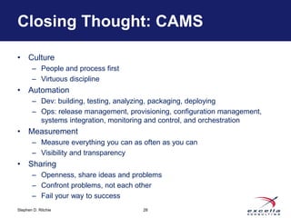 Closing Thought: CAMS 
• Culture 
– People and process first 
– Virtuous discipline 
• Automation 
– Dev: building, testing, analyzing, packaging, deploying 
– Ops: release management, provisioning, configuration management, 
systems integration, monitoring and control, and orchestration 
• Measurement 
– Measure everything you can as often as you can 
– Visibility and transparency 
• Sharing 
– Openness, share ideas and problems 
– Confront problems, not each other 
– Fail your way to success 
Stephen D. Ritchie 
28 
 