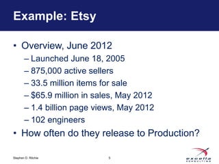 Example: Etsy 
• Overview, June 2012 
– Launched June 18, 2005 
– 875,000 active sellers 
– 33.5 million items for sale 
– $65.9 million in sales, May 2012 
– 1.4 billion page views, May 2012 
– 102 engineers 
• How often do they release to Production? 
Stephen D. Ritchie 
5 
 