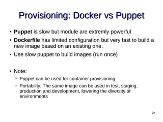 20
Provisioning: Docker vs PuppetProvisioning: Docker vs Puppet
● Puppet is slow but module are extremly powerful
● Dockerfile has limited configuration but very fast to build a
new image based on an existing one.
● Use slow puppet to build images (run once)
● Note:
– Puppet can be used for container provisioning
– Portability: The same image can be used in test, staging,
production and development, lowering the diversity of
environments
 