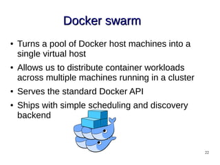 22
Docker swarmDocker swarm
● Turns a pool of Docker host machines into a
single virtual host
● Allows us to distribute container workloads
across multiple machines running in a cluster
● Serves the standard Docker API
● Ships with simple scheduling and discovery
backend
 