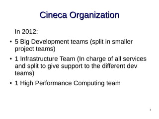 3
Cineca OrganizationCineca Organization
In 2012:
● 5 Big Development teams (split in smaller
project teams)
● 1 Infrastructure Team (In charge of all services
and split to give support to the different dev
teams)
● 1 High Performance Computing team
 