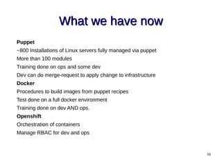 30
What we have nowWhat we have now
Puppet
~800 Installations of Linux servers fully managed via puppet
More than 100 modules
Training done on ops and some dev
Dev can do merge-request to apply change to infrastructure
Docker
Procedures to build images from puppet recipes
Test done on a full docker environment
Training done on dev AND ops.
Openshift
Orchestration of containers
Manage RBAC for dev and ops
 