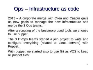 6
Ops – Infrastructure as codeOps – Infrastructure as code
2013 – A corporate merge with Cilea and Caspur gave
us new goals to manage the new infrastructure and
merge the 3 Ops teams.
After a scouting of the best/more used tools we choose
to use puppet.
The 3 IT-Ops teams started a join project to write and
configure everything (related to Linux servers) with
Puppet.
With puppet we started also to use Git as VCS to keep
all puppet files.
 