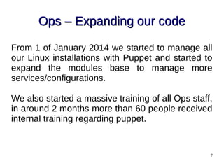 7
Ops – Expanding our codeOps – Expanding our code
From 1 of January 2014 we started to manage all
our Linux installations with Puppet and started to
expand the modules base to manage more
services/configurations.
We also started a massive training of all Ops staff,
in around 2 months more than 60 people received
internal training regarding puppet.
 