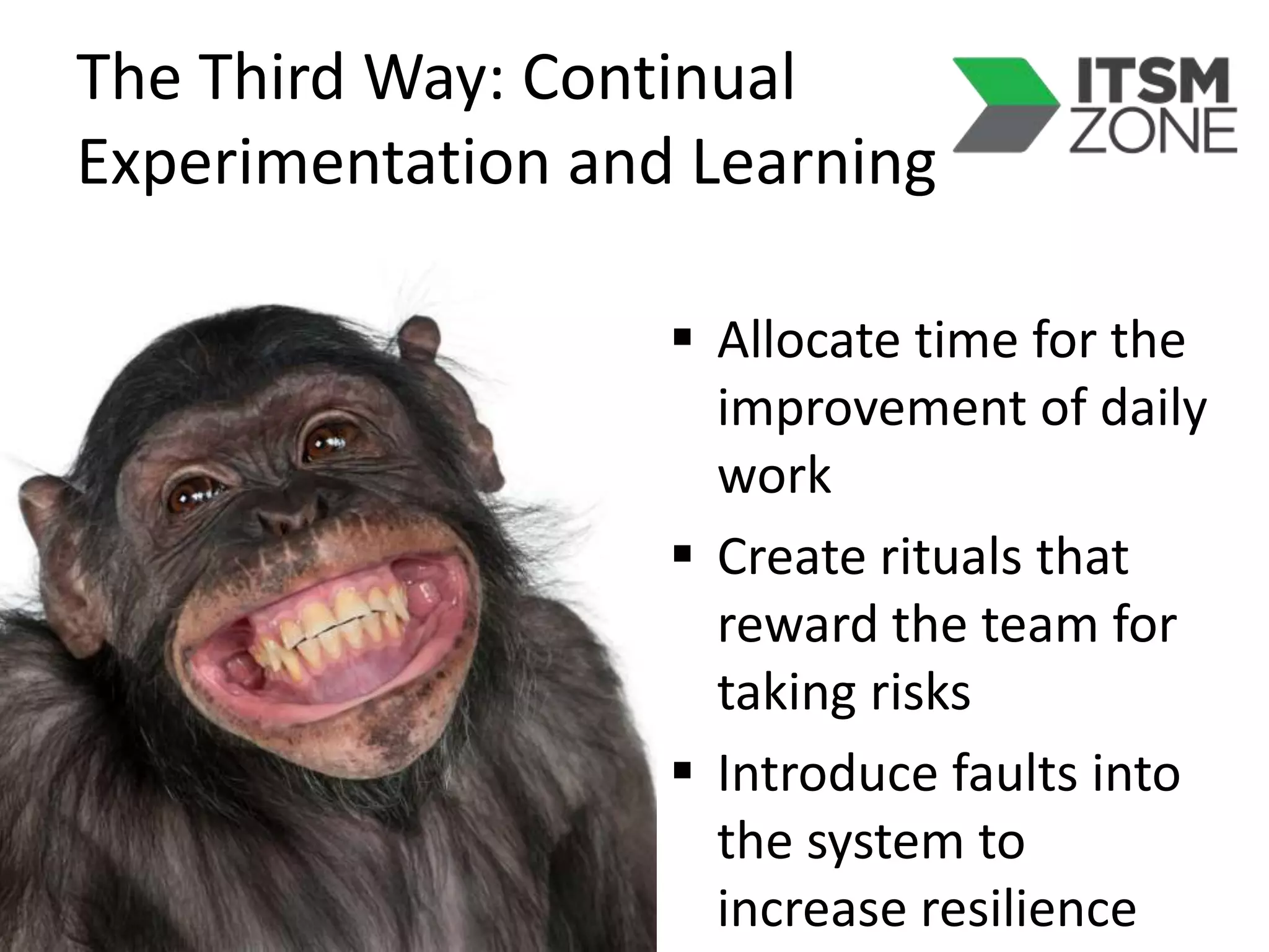 The Third Way: Continual
Experimentation and Learning
 Allocate time for the
improvement of daily
work
 Create rituals that
reward the team for
taking risks
 Introduce faults into
the system to
increase resilience
 
