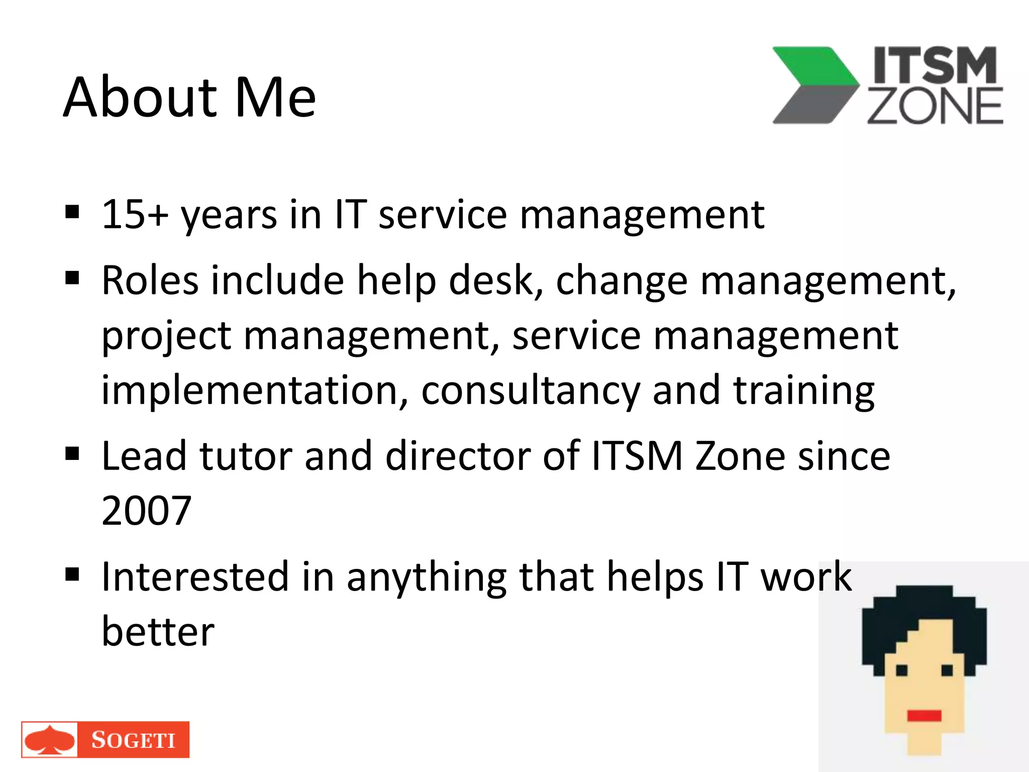 About Me
 15+ years in IT service management
 Roles include help desk, change management,
project management, service management
implementation, consultancy and training
 Lead tutor and director of ITSM Zone since
2007
 Interested in anything that helps IT work
better
 