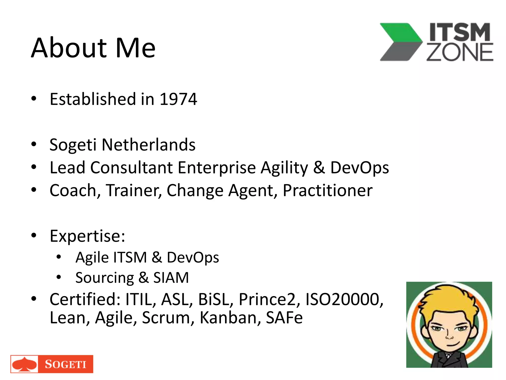 About Me
• Established in 1974
• Sogeti Netherlands
• Lead Consultant Enterprise Agility & DevOps
• Coach, Trainer, Change Agent, Practitioner
• Expertise:
• Agile ITSM & DevOps
• Sourcing & SIAM
• Certified: ITIL, ASL, BiSL, Prince2, ISO20000,
Lean, Agile, Scrum, Kanban, SAFe
 