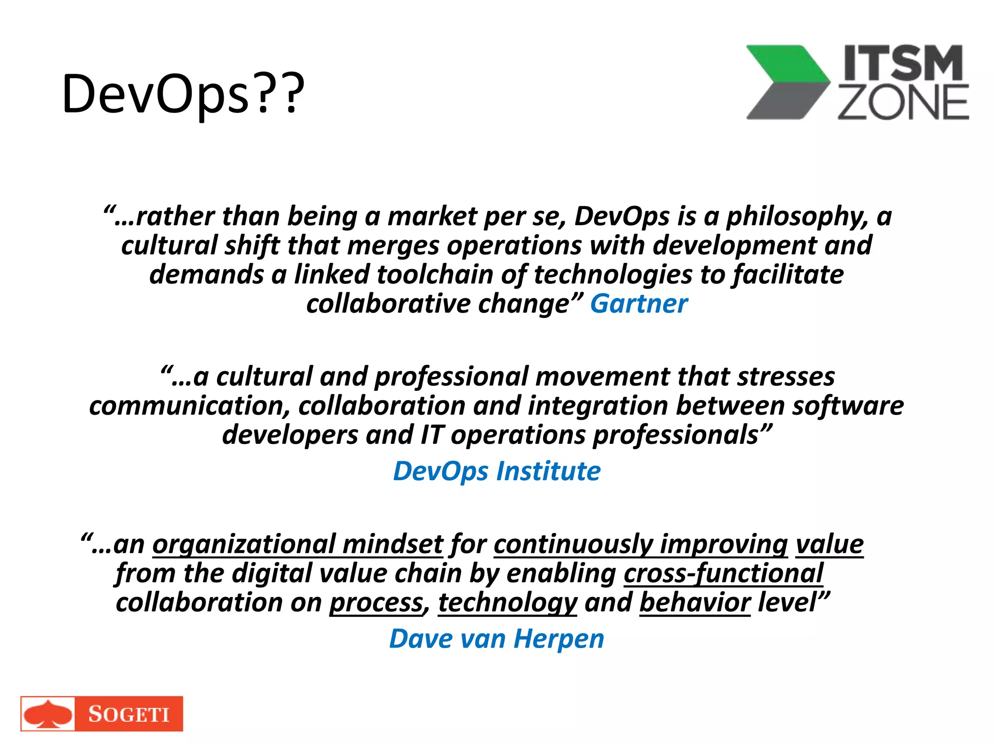 DevOps??
“…rather than being a market per se, DevOps is a philosophy, a
cultural shift that merges operations with development and
demands a linked toolchain of technologies to facilitate
collaborative change” Gartner
“…a cultural and professional movement that stresses
communication, collaboration and integration between software
developers and IT operations professionals”
DevOps Institute
“…an organizational mindset for continuously improving value
from the digital value chain by enabling cross-functional
collaboration on process, technology and behavior level”
Dave van Herpen
 