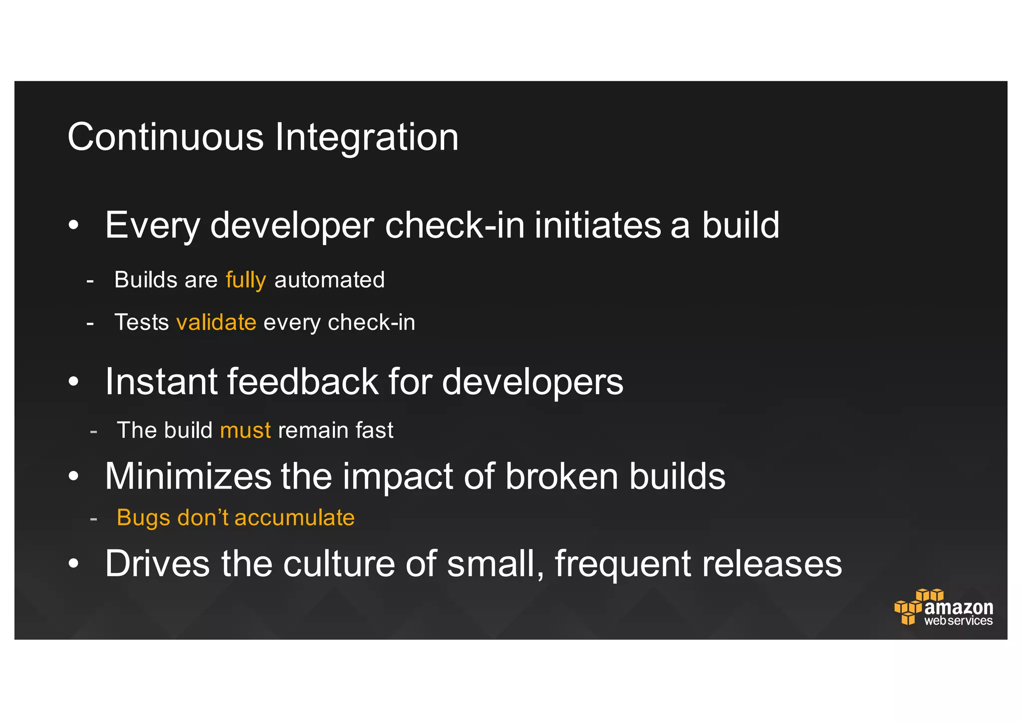 Continuous  Integration
• Every  developer  check-­in  initiates  a  build
-­ Builds  are  fully  automated
-­ Tests validate  every  check-­in
• Instant  feedback  for  developers
-­ The  build  must  remain  fast
• Minimizes  the  impact  of  broken  builds
-­ Bugs  don’t  accumulate
• Drives  the  culture  of  small,  frequent  releases
 