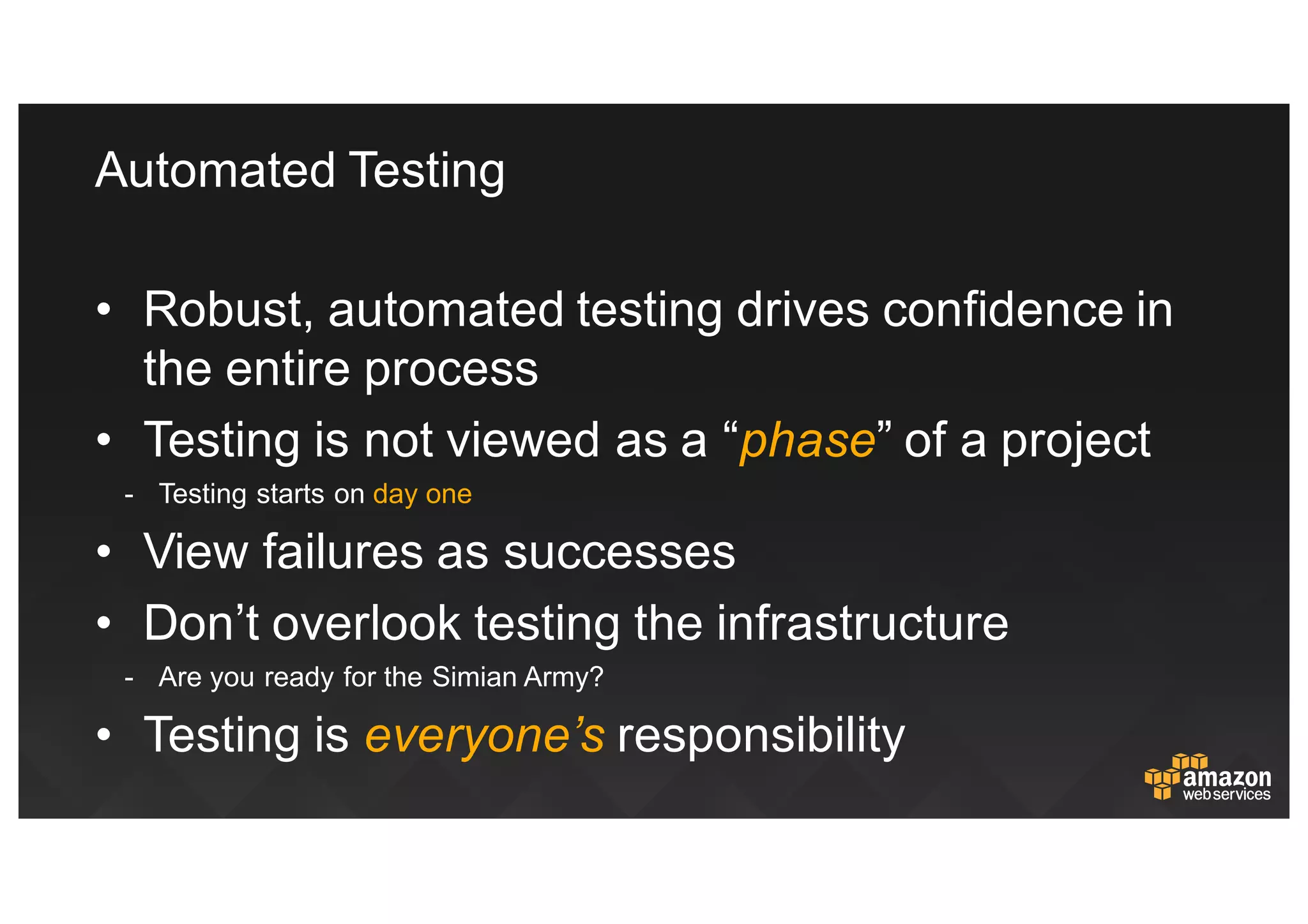 Automated  Testing
• Robust,  automated  testing  drives  confidence  in  
the  entire  process
• Testing  is  not  viewed  as  a  “phase”  of  a  project
-­ Testing  starts  on  day  one
• View  failures  as  successes
• Don’t  overlook  testing  the  infrastructure
-­ Are  you  ready  for  the  Simian  Army?
• Testing  is  everyone’s responsibility
 