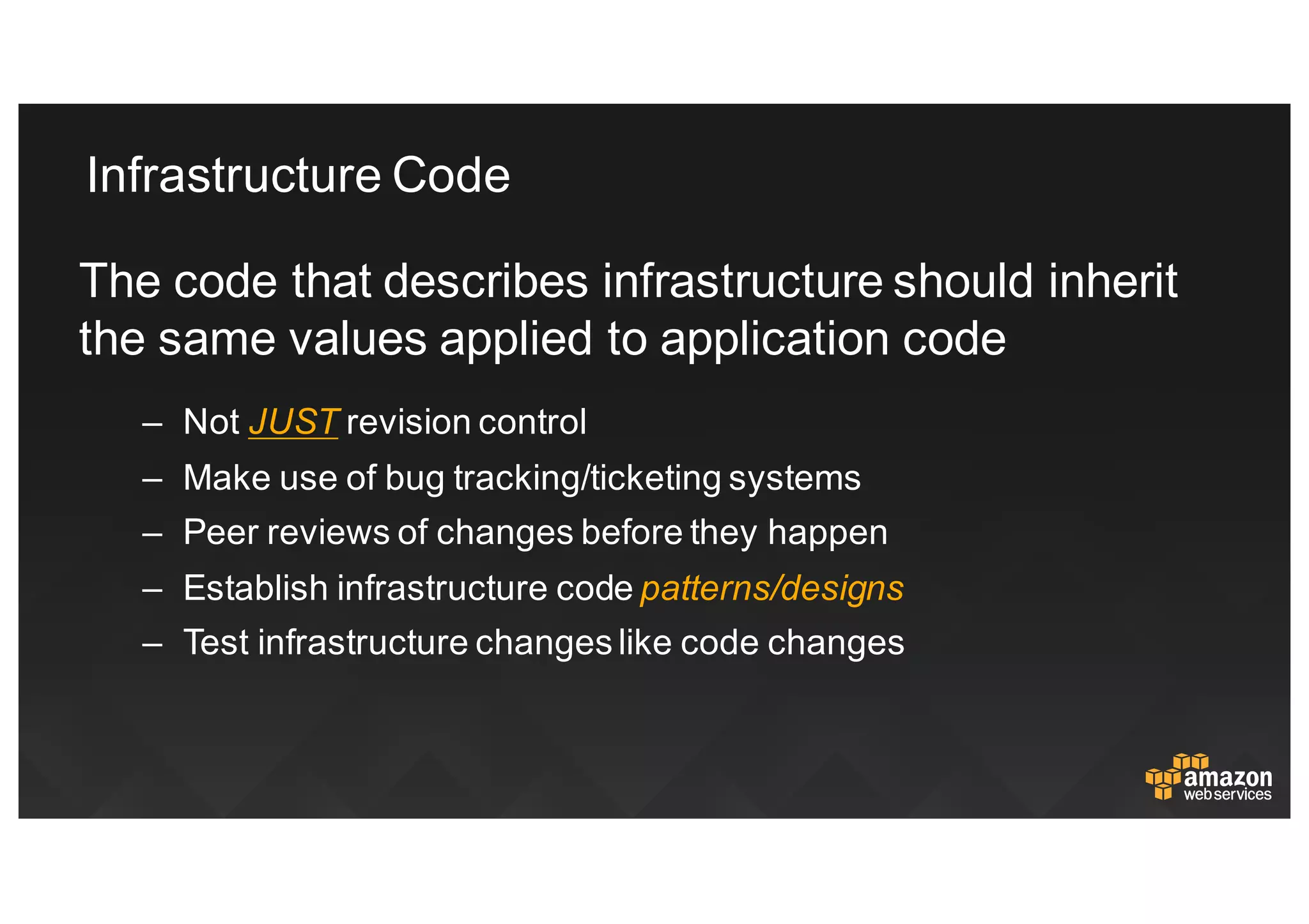 Infrastructure  Code
The  code  that  describes  infrastructure  should  inherit  
the  same  values  applied  to  application  code
– Not JUST revision  control
– Make  use  of  bug  tracking/ticketing  systems
– Peer  reviews  of  changes  before  they  happen
– Establish  infrastructure  code  patterns/designs
– Test  infrastructure  changes  like  code  changes
 