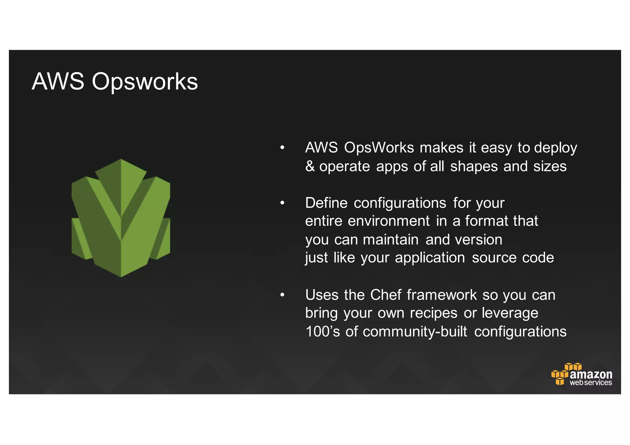 • AWS  OpsWorks makes  it  easy  to  deploy  
&  operate  apps  of  all  shapes  and  sizes
• Define  configurations   for  your  
entire  environment  in  a  format  that  
you  can  maintain   and  version  
just  like  your  application   source  code
• Uses  the  Chef  framework  so  you  can  
bring  your  own  recipes  or  leverage  
100’s  of  community-­built   configurations
AWS  Opsworks
 