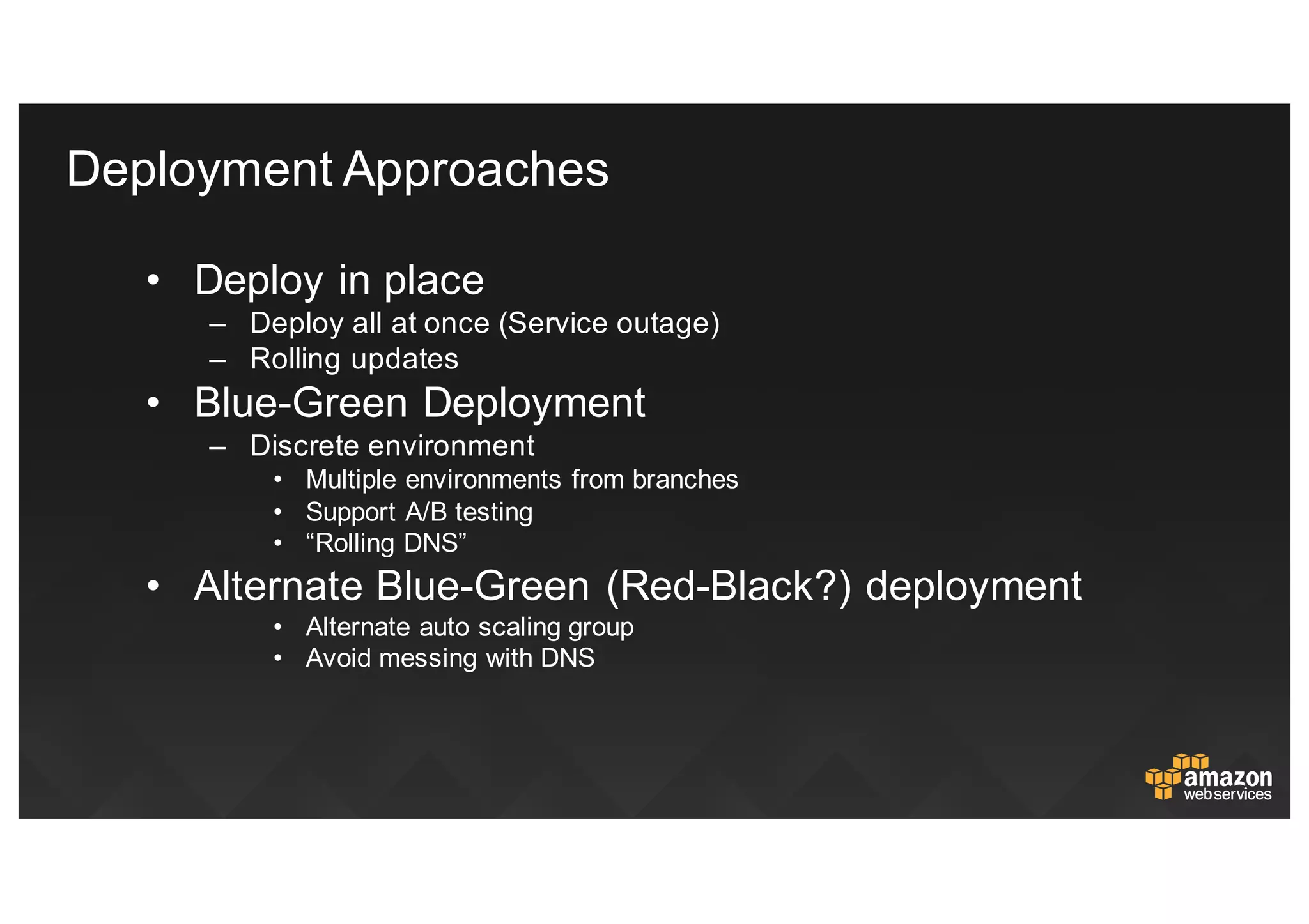 • Deploy  in  place  
– Deploy  all  at  once  (Service  outage)
– Rolling  updates
• Blue-­Green  Deployment
– Discrete  environment
• Multiple  environments  from  branches
• Support  A/B  testing
• “Rolling  DNS”
• Alternate  Blue-­Green  (Red-­Black?)  deployment
• Alternate  auto  scaling  group
• Avoid  messing  with  DNS
Deployment  Approaches
 