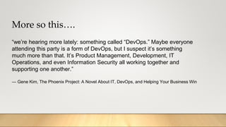 More so this….
“we’re hearing more lately: something called “DevOps.” Maybe everyone
attending this party is a form of DevOps, but I suspect it’s something
much more than that. It’s Product Management, Development, IT
Operations, and even Information Security all working together and
supporting one another.”
― Gene Kim, The Phoenix Project: A Novel About IT, DevOps, and Helping Your Business Win
 
