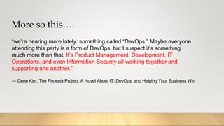 More so this….
“we’re hearing more lately: something called “DevOps.” Maybe everyone
attending this party is a form of DevOps, but I suspect it’s something
much more than that. It’s Product Management, Development, IT
Operations, and even Information Security all working together and
supporting one another.”
― Gene Kim, The Phoenix Project: A Novel About IT, DevOps, and Helping Your Business Win
 