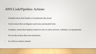 AWS CodePipeline: Actions
• A build action that builds or transforms the items
• A test action that configures and runs automated tests
• A deploy action that deploys items to one or more servers, websites, or repositories
• An invoke action that runs functions
• As well as custom actions
 