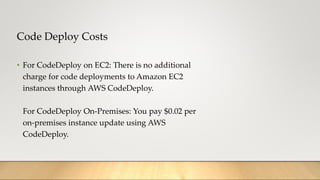 Code Deploy Costs
• For CodeDeploy on EC2: There is no additional
charge for code deployments to Amazon EC2
instances through AWS CodeDeploy.
For CodeDeploy On-Premises: You pay $0.02 per
on-premises instance update using AWS
CodeDeploy.
 