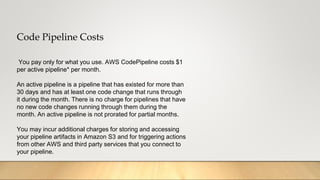 Code Pipeline Costs
You pay only for what you use. AWS CodePipeline costs $1
per active pipeline* per month.
An active pipeline is a pipeline that has existed for more than
30 days and has at least one code change that runs through
it during the month. There is no charge for pipelines that have
no new code changes running through them during the
month. An active pipeline is not prorated for partial months.
You may incur additional charges for storing and accessing
your pipeline artifacts in Amazon S3 and for triggering actions
from other AWS and third party services that you connect to
your pipeline.
 