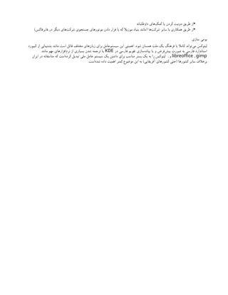 •
‫داوطلبانه‬ ‫‌های‬
‫ک‬‫کم‬ ‫یا‬ ‫کردن‬ ‫دونیت‬ ‫طریق‬ ‫از‬
•
‫‌ها‬
‫ت‬‫شرک‬ ‫سایر‬ ‫با‬ ‫همکاری‬ ‫طریق‬ ‫از‬
(
‫فایرفاکس‬ ‫در‬ ‫دیگر‬ ‫‌های‬
‫ت‬‫شرک‬ ‫جستجوی‬ ‫موتورهای‬ ‫دادن‬ ‫قرار‬ ‫با‬ ‫که‬ ‫موزیال‬ ‫بنیاد‬ ‫مانند‬
)
‫سازی‬ ‫بومی‬
‫شود‬ ‫همسان‬ ‫ملت‬ ‫یک‬ ‫فرهنگ‬ ‫با‬ ‫کامال‬ ‫‌تواند‬
‫ی‬‫م‬ ‫لینوکس‬
.
‫کیبورد‬ ‫از‬ ‫بشتیبانی‬ ‫مانند‬ ‫است‬ ‫قائل‬ ‫مختلف‬ ‫‌های‬
‫ن‬‫زبا‬ ‫برای‬ ‫‌عامل‬
‫م‬‫سیست‬ ‫این‬ ‫اهمیتی‬
‫در‬ ‫فارسی‬ ‫تقویم‬ ‫‌سازی‬
‫ه‬‫پیاد‬ ‫یا‬ ‫و‬ ‫‌فرض‬
‫ش‬‫پی‬ ‫صورت‬ ‫به‬ ‫فارسی‬ ‫استاندارد‬
KDE
‫مانند‬ ‫مهم‬ ‫‌افزارهای‬
‫م‬‫نر‬ ‫از‬ ‫بسیاری‬ ‫شدن‬ ‫ترجمه‬ ‫یا‬
,
libreoffice gimp
‫و‬
..
‫ایران‬ ‫در‬ ‫متاسفانه‬ ‫که‬ ‫‌است‬
‫ه‬‫کرد‬ ‫تبدیل‬ ‫ملی‬ ‫عامل‬ ‫سیستم‬ ‫یک‬ ‫داشتن‬ ‫برای‬ ‫مناسب‬ ‫بستر‬ ‫یک‬ ‫به‬ ‫را‬ ‫لینوکس‬
‫کشورها‬ ‫سایر‬ ‫برخالف‬
(
‫آفریقایی‬ ‫کشورهای‬ ‫حتی‬
)
‫‌است‬
‫ه‬‫شد‬ ‫داده‬ ‫اهمیت‬ ‫کمتر‬ ‫موضوع‬ ‫این‬ ‫به‬
.
 