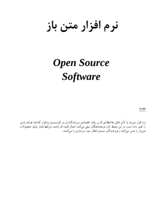 ‫باز‬ ‫متن‬ ‫افزار‬ ‫نرم‬
Open Source
Software
‫مقدمه‬
‫بازی‬ ‫قواعد‬ ‫گذاشته‬ ‫‌افزار‬
‫م‬‫نر‬ ‫اکوسیستم‬ ‫در‬ ‫‌گذاران‬
‫ه‬‫سرمای‬ ‫اقتصادی‬ ‫رفتار‬ ‫بر‬ ‫که‬ ‫‌ای‬
‫ه‬‫مالحظ‬ ‫قابل‬ ‫تأثیر‬ ‫با‬ ‫‌باز‬
‫ن‬‫مت‬ ‫افزار‬ ‫نرم‬
‫محصوالت‬ ‫تولید‬ ‫فشار‬ ‫شرکتها‬ ،‫باشند‬ ‫کد‬ ‫کننده‬ ‫اعمال‬ ‫‌کنند‬
‫ی‬‫م‬ ‫سعی‬ ‫‌دهنگان‬
‫ه‬‫توسع‬ ‫تازه‬ ‫محیط‬ ‫این‬ ‫در‬ .‫است‬ ‫داده‬ ‫تغییر‬ ‫را‬
.‫‌کشند‬
‫ی‬‫م‬ ‫را‬ ‫سرشاری‬ ‫سود‬ ‫انتظار‬ ‫سیستم‬ ‫فروشندگان‬ ‫و‬ ‫‌کنند‬
‫ی‬‫م‬ ‫حس‬ ‫را‬ ‫‌باز‬
‫ن‬‫مت‬
 