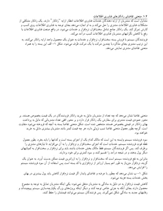 1.2
‫اطالعات‬ ‫فناوری‬ ‫‌کارهای‬
‫ه‬‫را‬ ‫تقاضای‬ ‫منحنی‬ .
‫ارایه‬ ‫انتظار‬ ‫اطالعات‬ ‫فناوری‬ ‫خدمات‬ ‫دهندگان‬ ‫ارایه‬ ‫از‬ ‫مشتریان‬ ‫که‬ ‫است‬ ‫متداول‬
“
‫‌کار‬
‫ه‬‫را‬
”
‫از‬ ‫مشکلی‬ ‫‌کار‬
‫ه‬‫را‬ ‫یک‬ .‫دارند‬
‫و‬ ‫کسب‬ ‫روی‬ ‫اطالعات‬ ‫فناوری‬ ‫به‬ ‫توجه‬ ‫بجای‬ ‫‌دهد‬
‫ی‬‫م‬ ‫اجازه‬ ‫او‬ ‫به‬ ‫و‬ ‫‌کند‬
‫ی‬‫م‬ ‫حل‬ ‫را‬ ‫مشتری‬ ‫اطالعات‬ ‫فناوری‬ ‫مشکالت‬
‫با‬ ‫اطالعات‬ ‫فناوری‬ ‫صنعت‬ ‫واقع‬ ‫در‬ .‫‌شود‬
‫ی‬‫م‬ ‫خدمات‬ ‫و‬ ‫‌افزار‬
‫م‬‫نر‬ ،‫‌افزار‬
‫ت‬‫سخ‬ ‫شامل‬ ‫جامع‬ ‫‌کار‬
‫ه‬‫را‬ ‫یک‬ .‫کند‬ ‫تمرکز‬ ‫کارش‬
.‫‌کند‬
‫ی‬‫م‬ ‫درآمد‬ ‫کسب‬ ‫اطالعات‬ ‫فناوری‬ ‫مشتریان‬ ‫نگرانیهای‬ ‫کاهش‬ ‫یا‬ ‫رفع‬
‫به‬ .‫‌کنند‬
‫ی‬‫م‬ ‫‌کار‬
‫ه‬‫را‬ ‫ارایه‬ ‫واحد‬ ‫محصول‬ ‫یک‬ ‫عنوان‬ ‫به‬ ‫خدمات‬ ‫و‬ ‫‌افزار‬
‫م‬‫نر‬ ،‫‌افزار‬
‫ت‬‫سخ‬ ‫بسته‬ ‫فروش‬ ‫با‬ ‫سیستم‬ ‫فروشندگان‬
‫شکل‬ .‫‌شود‬
‫ی‬‫م‬ ‫طرف‬ ‫شرکت‬ ‫یک‬ ‫با‬ ‫شرکت‬ ‫چندین‬ ‫با‬ ‫مذاکره‬ ‫بجای‬ ‫مشتری‬ ‫ترتیب‬ ‫این‬
۱
‫همراه‬ ‫به‬ ‫را‬ ‫بسته‬ ‫این‬ ‫الف‬ -
.‫‌دهد‬
‫ی‬‫م‬ ‫نمایش‬ ‫مشتری‬ ‫تقاضای‬ ‫منحنی‬
‫بر‬ .‫هستند‬ ‫بخصوص‬ ‫قیمت‬ ‫یک‬ ‫در‬ ‫فروشندگان‬ ‫‌کار‬
‫ه‬‫را‬ ‫خرید‬ ‫به‬ ‫مایل‬ ‫مشتریان‬ ‫از‬ ‫تعداد‬ ‫چه‬ ‫که‬ ‫‌دهد‬
‫ی‬‫م‬ ‫نشان‬ ‫تقاضا‬ ‫منحنی‬
‫پرداخت‬ ‫به‬ ‫مایل‬ ‫که‬ ‫مشتریانی‬ ‫تعداد‬ ‫افقی‬ ‫محور‬ ‫بر‬ ‫و‬ ‫دارد‬ ‫قرار‬ ‫‌کار‬
‫ه‬‫را‬ ‫یک‬ ‫سفارش‬ ‫برای‬ ‫مشتری‬ ‫قیمت‬ ‫عمودی‬ ‫محور‬
‫متفاوت‬ ‫‌شود‬
‫ی‬‫م‬ ‫فروخته‬ ‫که‬ ‫آنچه‬ ‫به‬ ‫بسته‬ ‫تقاضا‬ ‫منحنی‬ ‫شکل‬ .‫است‬ ‫شده‬ ‫مشخص‬ ‫هستند‬ ‫بخصوص‬ ‫قیمتی‬ ‫در‬ ‫‌کار‬
‫ه‬‫را‬ ‫بهای‬
‫خرید‬ ‫به‬ ‫مایل‬ ‫بیشتری‬ ‫مشتریان‬ ‫باشد‬ ‫کمتر‬ ‫قیمت‬ ‫چه‬ ‫هر‬ :‫دارد‬ ‫نزولی‬ ‫شیب‬ ‫تقاضا‬ ‫منحنی‬ ‫معمول‬ ‫بطور‬ ‫گرچه‬ .‫است‬
.‫بود‬ ‫خواهند‬
‫معمول‬ ‫بطور‬ .‫بخرد‬ ‫باید‬ ‫را‬ ‫کدامها‬ ‫و‬ ‫است‬ ‫بسته‬ ‫اجزای‬ ‫از‬ ‫یک‬ ‫کدام‬ ‫مالک‬ ‫که‬ ‫است‬ ‫این‬ ‫به‬ ‫وابسته‬ ‫سیستم‬ ‫فروشنده‬ ‫سود‬
‫را‬ ‫مشتری‬ ‫نیازهای‬ ‫تا‬ ‫‌افزاید‬
‫ی‬‫م‬ ‫آن‬ ‫به‬ ‫را‬ ‫‌افزار‬
‫م‬‫نر‬ ‫و‬ ‫‌افزار‬
‫ت‬‫سخ‬ ‫اجزای‬ ‫که‬ ‫است‬ ‫خدمات‬ ،‫سیستم‬ ‫فروشنده‬ ‫قوت‬ ‫نقطه‬
‫کمپانیهای‬ ‫به‬ ‫‌افزار‬
‫ت‬‫سخ‬ ‫و‬ ‫‌افزار‬
‫م‬‫نر‬ ‫برای‬ ‫باید‬ ‫باشند‬ ‫خدمات‬ ‫بخش‬ ‫مالک‬ ‫فقط‬ ‫سیستم‬ ‫فروشندگان‬ ‫اگر‬ ‫پس‬ .‫کند‬ ‫برطرف‬
.‫بردارند‬ ‫خود‬ ‫برای‬ ‫کمتری‬ ‫سود‬ ‫و‬ ‫کنند‬ ‫تقسیم‬ ‫را‬ ‫درآمد‬ ‫نتیجه‬ ‫در‬ ‫و‬ ‫بدهند‬ ‫پول‬ ‫دیگر‬
‫یک‬ ‫عنوان‬ ‫به‬ .‫آورد‬ ‫بدست‬ ‫ممکن‬ ‫قیمت‬ ‫ازرانترین‬ ‫به‬ ‫را‬ ‫‌افزار‬
‫م‬‫نر‬ ‫و‬ ‫‌افزار‬
‫ت‬‫سخ‬ ‫که‬ ‫است‬ ‫سیستم‬ ‫فروشنده‬ ‫نفع‬ ‫به‬ ‫بنابراین‬
‫سیستم‬ ‫فروشنده‬ ‫سود‬ ‫آن‬ ‫از‬ ‫استفاده‬ ‫پس‬ ‫است‬ ‫بسته‬ ‫کد‬ ‫با‬ ‫‌افزاری‬
‫م‬‫نر‬ ‫از‬ ‫ارزانتر‬ ‫بسیار‬ ‫اعم‬ ‫طور‬ ‫به‬ ‫‌باز‬
‫ن‬‫مت‬ ‫‌افزار‬
‫م‬‫نر‬ ،‫گزینه‬
.‫‌دهد‬
‫ی‬‫م‬ ‫افزایش‬ ‫را‬
‫شکل‬
۱
‫بهای‬ ‫در‬ ‫بیشتری‬ ‫پول‬ ‫یابد‬ ‫کاهش‬ ‫‌افزار‬
‫م‬‫نر‬ ‫قیمت‬ ‫اگر‬ ‫پایدار‬ ‫تقاضای‬ ‫و‬ ‫عرضه‬ ‫با‬ ‫چطور‬ ‫که‬ ‫‌دهد‬
‫ی‬‫م‬ ‫نشان‬ ‫ب‬ -
.‫‌شود‬
‫ی‬‫م‬ ‫هزینه‬ ‫بسته‬ ‫خدمات‬ ‫بخش‬
‫مجموع‬ ‫به‬ ‫توجه‬ ‫به‬ ‫تمایل‬ ‫مشتریان‬ ‫اینکه‬ ‫یکی‬ :‫‌شود‬
‫ی‬‫نم‬ ‫منتقل‬ ‫مشتریان‬ ‫به‬ ‫سادگی‬ ‫به‬ ‫دلیل‬ ‫دو‬ ‫به‬ ‫‌افزار‬
‫م‬‫نر‬ ‫قیمت‬ ‫کاهش‬
‫و‬ ‫‌اند‬
‫ه‬‫پیپچید‬ ‫سیستم‬ ‫‌سازی‬
‫ه‬‫یکپارچ‬ ‫بزرگ‬ ‫‌های‬
‫ه‬‫پروژ‬ ‫اینکه‬ ‫دیگر‬ ‫و‬ ‫کنند‬ ‫توجه‬ ‫خاص‬ ‫جزئی‬ ‫به‬ ‫آنکه‬ ‫بجای‬ ‫دارند‬ ‫محصول‬
.‫کنند‬ ‫حفظ‬ ‫را‬ ‫قیمتشان‬ ‫‌توانند‬
‫ی‬‫م‬ ‫سیستم‬ ‫فرشندگان‬ ‫پس‬ .‫‌گیرند‬
‫ی‬‫نم‬ ‫شکل‬ ‫سادگی‬ ‫به‬ ‫جدید‬ ‫رقابتهای‬
 