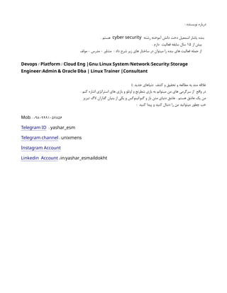 : ‫نویسنده‬ ‫درباره‬
‫رشته‬ ‫آموخته‬ ‫دانش‬ ‫دخت‬ ‫اسمعیل‬ ‫یاشار‬ ‫بنده‬
cyber security
. ‫هستم‬
‫از‬ ‫بیش‬
۱۵
. ‫دارم‬ ‫فعالیت‬ ‫سابقه‬ ‫سال‬
‫مولف‬ - ‫مدرس‬ - ‫مشاور‬ : ‫داد‬ ‫شرح‬ ‫زیر‬ ‫های‬ ‫ساختار‬ ‫در‬ ‫میتوان‬ ‫را‬ ‫بنده‬ ‫های‬ ‫فعالیت‬ ‫جمله‬ ‫از‬
/ / / / / /
Devops Platform Cloud Eng |Gnu Linux System Network Security Storage
/
Engineer Admin & Oracle Dba | Linux Trainer |Consultant
): ‫جدید‬ ‫دنیاهای‬ ‫کشف‬ ‫و‬ ‫تحقیق‬ ‫و‬ ‫مطالعه‬ ‫به‬ ‫مند‬ ‫عالقه‬
. ‫کنم‬ ‫اشاره‬ ‫استراتژی‬ ‫های‬ ‫بازی‬ ‫و‬ ‫اوتلو‬ ‫و‬ ‫شطرنج‬ ‫بازی‬ ‫به‬ ‫میتوانم‬ ‫من‬ ‫های‬ ‫سرگرمی‬ ‫از‬ ‫واقع‬ ‫در‬
‫تبریز‬ ‫الگ‬ ‫گذاران‬ ‫بنیان‬ ‫از‬ ‫یکی‬ ‫و‬ ‫لینوکس‬/‫گنو‬ ‫و‬ ‫باز‬ ‫متن‬ ‫دنیای‬ ‫عاشق‬ . ‫هستم‬ ‫عاشق‬ ‫یک‬ ‫من‬
: ‫کنید‬ ‫پیدا‬ ‫و‬ ‫کنید‬ ‫دنبال‬ ‫را‬ ‫من‬ ‫میتوانید‬ ‫چطور‬ ‫خب‬
: +9809991057856
Mob
Telegram ID : yashar_esm
Telegram channel : unixmens
Instagram Account
Linkedin Account :/ /
in yashar_esmaildokht
 