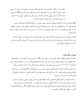 ‫سرويس‬ ‫يا‬ ‫خدمات‬ ‫است‬ ‫ممكن‬ ‫يا‬ ‫و‬ ‫شوند‬ ‫استفاده‬ ‫حل‬ ‫راه‬ ‫يك‬ ‫بعنوان‬ ‫آنها‬ ‫ت‬‫ّي‬‫كل‬ ‫در‬ ‫است‬ ‫ممكن‬
( ‫كاربردي‬ ‫برنامه‬ ‫هاي‬ ‫رابط‬ ‫مشترك‬ ‫هاي‬ ‫فصل‬ ‫به‬ ‫و‬ ‫دهد‬ ‫انتقال‬ ‫را‬ ‫مشتري‬ ‫هاي‬
API
‫دسترسي‬ )
‫ممكن‬ ‫كه‬ ‫شوند‬ ‫جمع‬ ،‫ديگري‬ ‫كاربردي‬ ‫روش‬ ‫در‬ ‫تا‬ ‫دهد‬ ‫اجازه‬ ‫ها‬ ‫سرويس‬ ‫اين‬ ‫به‬ ‫و‬ ‫باشد‬ ‫داشته‬
.‫گردد‬ ‫اجرا‬ ‫شركتي‬ ‫اينترانت‬ ‫يك‬ ‫در‬ ‫اي‬ ‫ناحيه‬ ‫بطور‬ ‫است‬
IDC
‫دسترس‬ ‫قابل‬ ‫ابري‬ ‫اقتصادي‬ ‫زيربناهاي‬ ‫از‬ ‫بسياري‬ ،‫مهم‬ ‫بخش‬ ‫يك‬ ‫بعنوان‬ ‫لينوكس‬ ‫كه‬ ‫كند‬ ‫مي‬ ‫مشاهده‬
‫بوجود‬ ‫را‬ ‫مشترياني‬ ‫براي‬ ‫عملياتي‬ ‫محيط‬ ‫يك‬ ‫و‬ ‫ابري‬ ‫دهندگان‬ ‫سرويس‬ ‫براي‬ ‫پايه‬ ‫تكنولوژي‬ ‫هم‬ ‫و‬ ‫شد‬ ‫ظاهر‬ ‫امروزي‬
،‫ابر‬ ‫يك‬ ‫در‬ ‫آنها‬ ‫همه‬ ‫كه‬ ‫باشند‬ ‫داشته‬ ‫دسترسي‬ ‫آن‬ ‫خدمات‬ ‫به‬ ‫و‬ ‫لينوكس‬ ‫عامل‬ ‫سيستم‬ ‫به‬ ‫تا‬ ‫خواهند‬ ‫مي‬ ‫آنها‬ ‫كه‬ ‫آورد‬
.‫اند‬ ‫شده‬ ‫اجرا‬
‫كنندگان‬ ‫تهيه‬ .‫است‬ ‫آورده‬ ‫بدست‬ ‫را‬ ‫آن‬ ‫كم‬ ‫هزينه‬ ‫علت‬ ‫به‬ ‫ابري‬ ‫كنندگان‬ ‫تهيه‬ ‫ميان‬ ‫در‬ ‫كشش‬ ‫نيروي‬ ،‫لينوكس‬
‫تغيير‬ ‫براي‬ ‫توانايي‬ ‫و‬ ‫منبع‬ ‫كد‬ ‫به‬ ‫دسترسي‬ ‫راه‬ ‫به‬ ‫نياز‬ ‫اغلب‬ ‫و‬ ‫آورند‬ ‫مي‬ ‫بوجود‬ ‫را‬ ‫پيشتازي‬ ‫و‬ ‫پيچيده‬ ‫خدمات‬ ،‫ابري‬
.‫دارند‬ ‫خاصشان‬ ‫نيازهاي‬ ‫با‬ ‫مبنا‬ ‫كد‬
‫كاري‬ ‫حجم‬ ‫تغييرات‬
‫نمودار‬
5
‫جريان‬ ‫حال‬ ‫در‬ ‫سرور‬ ‫كاري‬ ‫حجم‬ ‫تحقيقات‬ ‫از‬ ‫نتايج‬ ،
IDC
‫هاي‬ ‫محموله‬ ‫برابر‬ ‫در‬ ‫آنها‬ ‫كه‬ ‫دهد‬ ‫مي‬ ‫نشان‬ ‫را‬
‫بين‬ ‫لينوكس‬ ‫سرورهاي‬ ‫در‬ ‫شده‬ ‫آماده‬ ‫ابتدايي‬ ‫كارهاي‬ ‫حجم‬ ،‫نظر‬ ‫اين‬ .‫آيند‬ ‫مي‬ ‫بوجود‬ ،‫لينوكس‬ ‫سرور‬ ‫افزاري‬ ‫سخت‬
‫هاي‬ ‫سال‬
2002
‫و‬
2012
.‫دهد‬ ‫مي‬ ‫نشان‬ ‫را‬ ‫اند‬ ‫شده‬ ‫داده‬ ‫نشان‬ ‫ساله‬ ‫دو‬ ‫هاي‬ ‫بهره‬ ‫در‬ ‫كه‬ ‫هايي‬ ‫بيني‬ ‫پيش‬ ‫با‬ ‫را‬
‫اقتصادي‬ ‫زيربناي‬ ‫و‬ ‫وب‬ ‫مثل‬ ‫قديمي‬ ‫كارهاي‬ ‫حجم‬ ‫كه‬ ‫كنيم‬ ‫مشاهده‬ ‫توانيم‬ ‫مي‬ ‫ما‬
IT
‫ثابت‬ ‫تقريبًا‬ ‫جزء‬ ‫يك‬ ‫بعنوان‬
‫فقط‬ ‫و‬ ‫مانند‬ ‫مي‬ ‫باقي‬ ‫لينوكس‬
50
‫كه‬ ‫هايي‬ ‫داده‬ ‫سرتاسر‬ ‫در‬ ‫جزئي‬ ‫كاهش‬ ‫با‬ ‫را‬ ‫لينوكس‬ ‫سرور‬ ‫هاي‬ ‫آرايي‬ ‫صف‬ %
.‫آورند‬ ‫مي‬ ‫بدست‬ ‫را‬ ‫اند‬ ‫شده‬ ‫داده‬ ‫نشان‬
‫تصميم‬ ‫از‬ ‫حمايت‬ ‫و‬ ‫شغلي‬ ‫پردازش‬ ‫قبيل‬ ‫از‬ ،‫تجاري‬ ‫لحاظ‬ ‫از‬ ‫يافته‬ ‫اختصاص‬ ‫كارهاي‬ ‫حجم‬ ‫و‬ ‫تجارت‬ ،‫مقايسه‬ ‫در‬
‫از‬ ‫دوره‬ ‫سرتاسر‬ ‫در‬ ‫گيري‬
13
‫به‬ %
18.6
‫حدود‬ ‫در‬ ‫افزايش‬ ‫يعني‬ ،‫يابند‬ ‫مي‬ ‫افزايش‬ %
5
‫نتيجه‬ ،‫رشد‬ ‫اين‬ .‫درصد‬
‫اقتصادي‬ ‫زيربناي‬ ‫قبيل‬ ‫از‬ ‫آمده‬ ‫بوجود‬ ‫كارهاي‬ ‫حجم‬ ‫از‬ ‫كاري‬ ‫حجم‬ ‫سهم‬ ‫جزئي‬ ‫تغييرات‬
IT
‫و‬ ‫وب‬ ‫اقتصادي‬ ‫زيربناي‬ ‫و‬
.‫است‬ ‫ديگري‬ ‫كارهاي‬ ‫حجم‬ ‫مقوله‬ ‫در‬ ‫كاهش‬
 