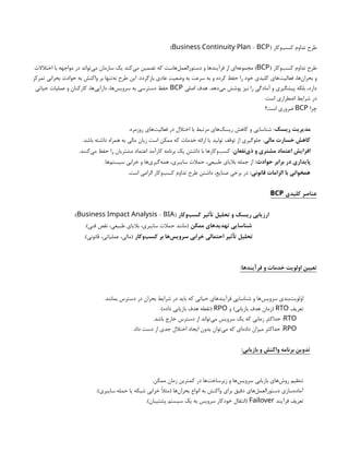 ( ‫‌وکار‬
‫ب‬‫کس‬ ‫تداوم‬ ‫طرح‬
-
Business Continuity Plan BCP
)
( ‫‌وکار‬
‫ب‬‫کس‬ ‫تداوم‬ ‫طرح‬
BCP
‫اختالالت‬ ‫با‬ ‫مواجهه‬ ‫در‬ ‫‌تواند‬
‫ی‬‫م‬ ‫سازمان‬ ‫یک‬ ‫‌کند‬
‫ی‬‫م‬ ‫تضمین‬ ‫که‬ ‫‌هاست‬
‫ل‬‫دستورالعم‬ ‫و‬ ‫فرآیندها‬ ‫از‬ ‫‌ای‬
‫ه‬‫مجموع‬ )
‫تمرکز‬ ‫بحرانی‬ ‫حوادث‬ ‫به‬ ‫واکنش‬ ‫بر‬ ‫‌تنها‬
‫ه‬‫ن‬ ‫طرح‬ ‫این‬ .‫بازگردد‬ ‫عادی‬ ‫وضعیت‬ ‫به‬ ‫سرعت‬ ‫به‬ ‫و‬ ‫کرده‬ ‫حفظ‬ ‫را‬ ‫خود‬ ‫کلیدی‬ ‫‌های‬
‫ت‬‫فعالی‬ ،‫‌ها‬
‫ن‬‫بحرا‬ ‫و‬
‫اصلی‬ ‫هدف‬ .‫‌دهد‬
‫ی‬‫م‬ ‫پوشش‬ ‫نیز‬ ‫را‬ ‫آمادگی‬ ‫و‬ ‫پیشگیری‬ ‫بلکه‬ ،‫دارد‬
BCP
‫حیاتی‬ ‫عملیات‬ ‫و‬ ‫کارکنان‬ ،‫‌ها‬
‫ی‬‫دارای‬ ،‫‌ها‬
‫س‬‫سروی‬ ‫به‬ ‫دسترسی‬ ‫حفظ‬
.‫است‬ ‫اضطراری‬ ‫شرایط‬ ‫در‬
‫چرا‬
BCP
‫است؟‬ ‫ضروری‬
‫ریسک‬ ‫مدیریت‬
.‫روزمره‬ ‫‌های‬
‫ت‬‫فعالی‬ ‫در‬ ‫اختالل‬ ‫با‬ ‫مرتبط‬ ‫‌های‬
‫ک‬‫ریس‬ ‫کاهش‬ ‫و‬ ‫شناسایی‬ :
‫مالی‬ ‫خسارت‬ ‫کاهش‬
.‫باشد‬ ‫داشته‬ ‫همراه‬ ‫به‬ ‫مالی‬ ‫زیان‬ ‫است‬ ‫ممکن‬ ‫که‬ ‫خدمات‬ ‫ارائه‬ ‫یا‬ ‫تولید‬ ‫توقف‬ ‫از‬ ‫جلوگیری‬ :
‫‌نفعان‬
‫ی‬‫ذ‬ ‫و‬ ‫مشتری‬ ‫اعتماد‬ ‫افزایش‬
.‫‌کنند‬
‫ی‬‫م‬ ‫حفظ‬ ‫را‬ ‫مشتریان‬ ‫اعتماد‬ ‫کارآمد‬ ‫برنامه‬ ‫یک‬ ‫داشتن‬ ‫با‬ ‫‌وکارها‬
‫ب‬‫کس‬ :
:‫حوادث‬ ‫برابر‬ ‫در‬ ‫پایداری‬
.‫‌ها‬
‫م‬‫سیست‬ ‫خرابی‬ ‫و‬ ‫‌ها‬
‫ی‬‫‌گیر‬
‫ه‬‫هم‬ ،‫سایبری‬ ‫حمالت‬ ،‫طبیعی‬ ‫بالیای‬ ‫جمله‬ ‫از‬
:‫قانونی‬ ‫الزامات‬ ‫با‬ ‫همخوانی‬
.‫است‬ ‫الزامی‬ ‫‌وکار‬
‫ب‬‫کس‬ ‫تداوم‬ ‫طرح‬ ‫داشتن‬ ،‫صنایع‬ ‫برخی‬ ‫در‬
‫کلیدی‬ ‫عناصر‬
BCP
‫‌وکار‬
‫ب‬‫کس‬ ‫تأثیر‬ ‫تحلیل‬ ‫و‬ ‫ریسک‬ ‫ارزیابی‬
(
-
Business Impact Analysis BIA
:)
‫ممکن‬ ‫تهدیدهای‬ ‫شناسایی‬
.)‫فنی‬ ‫نقص‬ ،‫طبیعی‬ ‫بالیای‬ ،‫سایبری‬ ‫حمالت‬ ‫(مانند‬
‫‌وکار‬
‫ب‬‫کس‬ ‫بر‬ ‫‌ها‬
‫س‬‫سروی‬ ‫خرابی‬ ‫احتمالی‬ ‫تأثیر‬ ‫تحلیل‬
.)‫قانونی‬ ،‫عملیاتی‬ ،‫(مالی‬
:‫فرآیندها‬ ‫و‬ ‫خدمات‬ ‫اولویت‬ ‫تعیین‬
.‫بمانند‬ ‫دسترس‬ ‫در‬ ‫بحران‬ ‫شرایط‬ ‫در‬ ‫باید‬ ‫که‬ ‫حیاتی‬ ‫فرآیندهای‬ ‫شناسایی‬ ‫و‬ ‫‌ها‬
‫س‬‫سروی‬ ‫‌بندی‬
‫ت‬‫اولوی‬
‫تعریف‬
RTO
‫و‬ )‫بازیابی‬ ‫هدف‬ ‫(زمان‬
RPO
.)‫داده‬ ‫بازیابی‬ ‫هدف‬ ‫(نقطه‬
RTO
.‫باشد‬ ‫خارج‬ ‫دسترس‬ ‫از‬ ‫‌تواند‬
‫ی‬‫م‬ ‫سرویس‬ ‫یک‬ ‫که‬ ‫زمانی‬ ‫حداکثر‬ :
RPO
.‫داد‬ ‫دست‬ ‫از‬ ‫جدی‬ ‫اختالل‬ ‫ایجاد‬ ‫بدون‬ ‫‌توان‬
‫ی‬‫م‬ ‫که‬ ‫‌ای‬
‫ه‬‫داد‬ ‫میزان‬ ‫حداکثر‬ :
:‫بازیابی‬ ‫و‬ ‫واکنش‬ ‫برنامه‬ ‫تدوین‬
.‫ممکن‬ ‫زمان‬ ‫کمترین‬ ‫در‬ ‫‌ها‬
‫ت‬‫زیرساخ‬ ‫و‬ ‫‌ها‬
‫س‬‫سروی‬ ‫بازیابی‬ ‫‌های‬
‫ش‬‫رو‬ ‫تنظیم‬
.)‫سایبری‬ ‫حمله‬ ‫یا‬ ‫شبکه‬ ‫خرابی‬ ‫(مثًال‬ ‫‌ها‬
‫ن‬‫بحرا‬ ‫انواع‬ ‫به‬ ‫واکنش‬ ‫برای‬ ‫دقیق‬ ‫‌های‬
‫ل‬‫دستورالعم‬ ‫‌سازی‬
‫ه‬‫آماد‬
‫فرآیند‬ ‫تعریف‬
Failover
.)‫پشتیبان‬ ‫سیستم‬ ‫یک‬ ‫به‬ ‫سرویس‬ ‫خودکار‬ ‫(انتقال‬
 