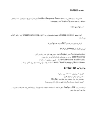‫مدیریت‬
Incident
:
( ‫رخدادها‬ ‫به‬ ‫پاسخگویی‬ ‫تیم‬ ‫یک‬ ‫داشتن‬
Incident Response Team
‫تحلیل‬ ‫و‬ ‫ثبت‬ ‫بحران‬ ‫سریع‬ ‫رفع‬ ‫و‬ ‫مدیریت‬ ‫برای‬ )
‫مجدد‬ ‫وقوع‬ ‫از‬ ‫جلوگیری‬ ‫و‬ ‫فرآیندها‬ ‫مستمر‬ ‫بهبود‬ ‫برای‬ ‫رخدادها‬
:‫مداوم‬ ‫تمرین‬ ‫و‬ ‫تست‬
‫منظم‬ ‫اجرای‬
tabletop exercises
‫و‬ )‫کاغذ‬ ‫روی‬ ‫‌سازی‬
‫ه‬‫شبی‬ ‫(تمرینات‬
Chaos Engineering
‫آمادگی‬ ‫آزمایش‬ ‫برای‬
‫‌ها‬
‫ت‬‫زیرساخ‬
‫مستمر‬ ‫‌روزرسانی‬
‫ه‬‫ب‬ ‫و‬ ‫ارزیابی‬
BCP
‫‌ها‬
‫ن‬‫آزمو‬ ‫نتایج‬ ‫به‬ ‫توجه‬ ‫با‬
‫‌های‬
‫ک‬‫تکنی‬ ‫و‬ ‫ابزارها‬
DevOps
‫برای‬
BCP
Containerization
‫(مثل‬
Docker
‫آسان‬ ‫بازیابی‬ ‫و‬ ‫حمل‬ ‫قابل‬ ‫‌های‬
‫س‬‫سروی‬ ‫ایجاد‬ :)
/
CI CD Pipelines
‫بحران‬ ‫زمان‬ ‫در‬ ‫اصالحی‬ ‫کدهای‬ ‫‌سازی‬
‫ه‬‫پیاد‬ ‫در‬ ‫سرعت‬ :
( )
Infrastructure as Code IaC
‫کد‬ ‫با‬ ‫‌ها‬
‫ت‬‫زیرساخ‬ ‫سریع‬ ‫بازیابی‬ ‫و‬ ‫ایجاد‬ :
Cloud Failover
‫و‬
-
Multi Cloud Strategy
‫ریسک‬ ‫کاهش‬ ‫برای‬ ‫ابری‬ ‫‌دهنده‬
‫س‬‫سروی‬ ‫چند‬ ‫از‬ ‫استفاده‬ :
‫ترکیب‬ ‫مزایای‬
BCP
‫با‬
DevOps
‫‌ها‬
‫ی‬‫خراب‬ ‫برابر‬ ‫در‬ ‫‌ها‬
‫ت‬‫زیرساخ‬ ‫‌آوری‬
‫ب‬‫تا‬ ‫افزایش‬
‫بحران‬ ‫مواقع‬ ‫در‬ ‫بازیابی‬ ‫زمان‬ ‫کاهش‬
‫فرهنگ‬ ‫به‬ ‫توجه‬ ‫با‬ ‫‌ها‬
‫م‬‫تی‬ ‫میان‬ ‫بهتر‬ ‫هماهنگی‬
DevOps
‫‌ها‬
‫س‬‫سروی‬ ‫پایداری‬ ‫دلیل‬ ‫به‬ ‫نهایی‬ ‫کاربران‬ ‫و‬ ‫مشتریان‬ ‫اطمینان‬ ‫افزایش‬
‫ترکیب‬ ،‫نهایت‬ ‫در‬
BCP
‫و‬
DevOps
‫و‬ ‫تغییرات‬ ‫به‬ ‫سرعت‬ ‫به‬ ‫‌تواند‬
‫ی‬‫م‬ ‫که‬ ‫‌شود‬
‫ی‬‫م‬ ‫پایدار‬ ‫و‬ ‫چابک‬ ،‫منعطف‬ ‫ساختار‬ ‫یک‬ ‫ایجاد‬ ‫به‬ ‫منجر‬
.‫دهد‬ ‫نشان‬ ‫واکنش‬ ‫‌ها‬
‫ی‬‫خراب‬
 