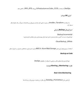DevOps
‫از‬ ‫استفاده‬ ‫با‬
/
CI CD
‫و‬
Infrastructure as Code
‫‌تواند‬
‫ی‬‫م‬
RTO
‫و‬
RPO
.‫دهد‬ ‫کاهش‬ ‫را‬
‫اجرای‬
DR
:‫خودکار‬
‫از‬ ‫استفاده‬ ‫با‬
Terraform
‫یا‬
Ansible
‫دیگر‬ ‫محیط‬ ‫یک‬ ‫در‬ ‫سریعًا‬ ‫را‬ ‫‌ها‬
‫ت‬‫زیرساخ‬ ‫‌توان‬
‫ی‬‫م‬ ،‫دیتاسنتر‬ ‫کل‬ ‫خرابی‬ ‫صورت‬ ‫در‬ ،
.‫کرد‬ ‫مستقر‬
‫‌های‬
‫ی‬‫استراتژ‬
Backup
‫بازیابی‬ ‫و‬
Backup Incremental
:
.)‫‌سازی‬
‫ه‬‫ذخیر‬ ‫فضای‬ ‫و‬ ‫زمان‬ ‫‌سازی‬
‫ه‬‫بهین‬ ‫(برای‬ ‫شود‬ ‫ذخیره‬ ‫پشتیبان‬ ‫نسخه‬ ‫آخرین‬ ‫به‬ ‫نسبت‬ ‫تغییرات‬ ‫تنها‬
Offsite
‫و‬
Cloud Backup
:
‫(مثل‬ ‫ابری‬ ‫‌های‬
‫س‬‫سروی‬ ‫از‬ ‫استفاده‬
3
AWS S ، Azure Blob Storage
.‫محل‬ ‫از‬ ‫خارج‬ ‫در‬ ‫پشتیبان‬ ‫‌های‬
‫ه‬‫نسخ‬ ‫‌سازی‬
‫ه‬‫ذخیر‬ ‫برای‬ )
Backup as Code
:
‫سکوهای‬ ‫از‬ ‫استفاده‬ ‫با‬ ‫بازیابی‬ ‫و‬ ‫بکاپ‬ ‫فرآیندهای‬ ‫خودکارسازی‬
DevOps
.
( ‫نظارت‬
Monitoring
‫و‬ )
Alerting
‫هوشمند‬
-
Real time Monitoring
:
‫مثل‬ ‫ابزارهایی‬
Prometheus
‫و‬
Datadog
.‫‌ها‬
‫ت‬‫زیرساخ‬ ‫و‬ ‫‌ها‬
‫س‬‫سروی‬ ‫وضعیت‬ ‫بر‬ ‫نظارت‬ ‫برای‬
 