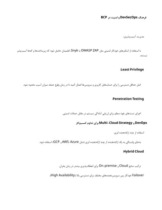 ‫فرهنگ‬
DevSecOps
‫در‬ ‫امنیت‬ ‫و‬
BCP
:‫‌پذیری‬
‫ب‬‫آسی‬ ‫مدیریت‬
‫مثل‬ ‫امنیتی‬ ‫خودکار‬ ‫اسکنرهای‬ ‫از‬ ‫استفاده‬ ‫با‬
OWASP ZAP
‫یا‬
Snyk
‫‌پذیر‬
‫ب‬‫آسی‬ ‫کدها‬ ‫و‬ ‫‌ها‬
‫ت‬‫زیرساخ‬ ‫که‬ ‫شود‬ ‫حاصل‬ ‫اطمینان‬ ،
.‫نیستند‬
Least Privilege
:
.‫شود‬ ‫محدود‬ ‫آسیب‬ ‫میزان‬ ،‫حمله‬ ‫وقوع‬ ‫زمان‬ ‫در‬ ‫تا‬ ‫کنید‬ ‫اعمال‬ ‫‌ها‬
‫س‬‫سروی‬ ‫و‬ ‫کاربری‬ ‫‌های‬
‫ب‬‫حسا‬ ‫برای‬ ‫را‬ ‫دسترسی‬ ‫حداقل‬ ‫اصل‬
Penetration Testing
:
.‫امنیتی‬ ‫حمالت‬ ‫مقابل‬ ‫در‬ ‫سیستم‬ ‫آمادگی‬ ‫ارزیابی‬ ‫برای‬ ‫منظم‬ ‫نفوذ‬ ‫‌های‬
‫ت‬‫تس‬ ‫اجرای‬
DevOps
‫و‬
-
Multi Cloud Strategy
‫‌وکار‬
‫ب‬‫کس‬ ‫تداوم‬ ‫برای‬
:‫ابری‬ ‫‌دهنده‬
‫ه‬‫ارائ‬ ‫چند‬ ‫از‬ ‫استفاده‬
‫(مثل‬ ‫ابری‬ ‫‌دهنده‬
‫ه‬‫ارائ‬ ‫چند‬ ‫از‬ ،‫‌دهنده‬
‫ه‬‫ارائ‬ ‫یک‬ ‫به‬ ‫وابستگی‬ ‫‌جای‬
‫ه‬‫ب‬
AWS، Azure
‫و‬
GCP
.‫شود‬ ‫استفاده‬ )
Hybrid Cloud
:
‫منابع‬ ‫ترکیب‬
Cloud
‫و‬
-
On premise
.‫بحران‬ ‫زمان‬ ‫در‬ ‫بیشتر‬ ‫‌پذیری‬
‫ف‬‫انعطا‬ ‫برای‬
Failover
( ‫باال‬ ‫دسترسی‬ ‫برای‬ ‫مختلف‬ ‫‌های‬
‫ه‬‫‌دهند‬
‫س‬‫سروی‬ ‫بین‬ ‫خودکار‬
High Availability
.)
 