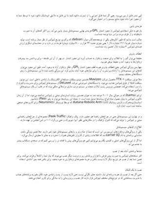 ‫‌رود‬
‫ی‬‫م‬ ‫بین‬ ‫از‬ ‫فایل‬ ‫شدن‬ ‫کپی‬
.
‫به‬ ‫شما‬ ‫توسط‬ ‫تا‬ ‫شود‬ ‫دانلود‬ ‫اتوماتیک‬ ‫دالیلی‬ ‫به‬ ‫فایل‬ ‫این‬ ‫یا‬ ‫کنید‬ ‫دانلود‬ ‫اینترنت‬ ‫از‬ ‫را‬ ‫اجرایی‬ ‫فایل‬ ‫شما‬ ‫اگر‬ ‫یعنی‬
‫‌گیرد‬
‫ی‬‫نم‬ ‫اختیار‬ ‫در‬ ‫را‬ ‫سیستم‬ ‫منابع‬ ‫نشود‬ ‫داده‬ ‫اجرا‬ ‫مجوز‬ ‫آن‬
.
‫پایین‬ ‫‌ی‬
‫ه‬‫هزین‬
‫انتشار‬ ‫مجوز‬ ‫از‬ ‫لینوکس‬ ‫‌ی‬
‫ه‬‫استفاد‬ ‫دلیل‬ ‫به‬ ‫هم‬ ‫باز‬
GPL
‫‌آید‬
‫ی‬‫م‬ ‫پایین‬ ‫بسیار‬ ‫‌عامل‬
‫م‬‫سیست‬ ‫نهایی‬ ‫‌ی‬
‫ه‬‫هزین‬
.
‫صورت‬ ‫به‬ ‫آن‬ ‫کدهای‬ ‫اکثر‬ ‫زیرا‬
‫‌است‬
‫ه‬‫شد‬ ‫نوشته‬ ‫دنیا‬ ‫سراسر‬ ‫مردم‬ ‫طرف‬ ‫از‬ ‫و‬ ‫داوطلبانه‬
.
‫دبیان‬ ‫‌دهندگان‬
‫ه‬‫توسع‬ ‫از‬ ‫یکی‬ ‫آنالیزهای‬ ‫طبق‬ ‫که‬ ‫بدانید‬ ‫است‬ ‫جالب‬
(
debian
)
‫تولید‬ ،‫است‬ ‫برنامه‬ ‫شمار‬ ‫نظر‬ ‫از‬ ‫لینوکس‬ ‫توزیع‬ ‫بزگترین‬ ‫که‬
‫تقریبا‬ ‫دبیان‬ ‫دوباره‬
۱۹.۱
‫دالر‬ ‫میلیارد‬
(
‫حدود‬ ‫چیزی‬ ‫یعنی‬
۲۴
‫و‬ ‫هزار‬
۷۰۰
‫تومان‬ ‫میلیارد‬
)
‫ارزش‬ ‫دیگری‬ ‫‌ای‬
‫ه‬‫محاسب‬ ‫در‬ ‫و‬ ‫دارد‬ ‫بر‬ ‫در‬ ‫هزینه‬
‫لینوکس‬ ‫‌ی‬
‫ه‬‫هست‬
۳
‫‌است‬
‫ه‬‫شد‬ ‫زده‬ ‫تخمین‬ ‫دالر‬ ‫میلیارد‬
.
‫پذیری‬ ‫انعطاف‬
‫انتشار‬ ‫مجوز‬ ‫این‬ ‫آورد‬ ‫حساب‬ ‫به‬ ‫‌افزار‬
‫م‬‫نر‬ ‫صنعت‬ ‫برای‬ ‫انقالب‬ ‫یه‬ ‫را‬ ‫گنو‬ ‫‌توان‬
‫ی‬‫م‬ ‫حقیقتا‬
-
‫فلسفه‬ ‫این‬ ‫آن‬ ‫از‬ ‫بهتر‬ ‫و‬
-
‫پیشرفت‬ ‫سد‬ ‫برداشتن‬ ‫برای‬
‫بود‬ ‫هم‬ ‫موفق‬ ‫حقیقتا‬ ‫و‬ ‫آمد‬ ‫وجود‬ ‫به‬ ‫‌افزارها‬
‫م‬‫نر‬
.
‫انتشار‬ ‫مجوز‬ ‫لطف‬ ‫به‬ ‫هم‬ ‫پذیری‬ ‫انعطاف‬ ‫یعنی‬ ‫لینوکس‬ ‫ویژگی‬ ‫چهارمین‬
GPL
‫آمده‬ ‫وجود‬ ‫به‬ ‫آزاد‬ ‫‌افزار‬
‫م‬‫نر‬ ‫تفکر‬ ‫و‬
.
‫‌توان‬
‫ی‬‫م‬ ‫مجوز‬ ‫این‬ ‫طبق‬
‫کرد‬ ‫سازی‬ ‫آماده‬ ‫خود‬ ‫نیازهای‬ ‫برای‬ ‫را‬ ‫آن‬ ‫و‬ ‫ویرایش‬ ‫آزادانه‬ ‫را‬ ‫‌عامل‬
‫م‬‫سیست‬ ‫این‬ ‫کدهای‬
.
‫روی‬ ‫را‬ ‫‌عامل‬
‫م‬‫سیست‬ ‫این‬ ‫تا‬ ‫شده‬ ‫باعث‬ ‫ویژگی‬ ‫این‬
‫ببینیم‬ ‫مختلف‬ ‫‌های‬
‫ه‬‫دستگا‬
.
‫سیکلت‬ ‫موتور‬ ‫مثال‬
02
TTX
‫شرکت‬ ‫محصول‬
Mavizen
‫است‬ ‫داخلی‬ ‫‌ی‬
‫ه‬‫رایان‬ ‫با‬ ‫الکترونیک‬ ‫‌ای‬
‫ه‬‫مسابق‬ ‫موتورسیکلت‬ ‫نخستین‬
.
‫موتور‬ ‫این‬
‫‌شود‬
‫ی‬‫م‬ ‫هدایت‬ ‫لینوکس‬ ‫طرق‬ ‫از‬ ‫کامال‬ ‫سیکلت‬
.
‫شرکت‬ ‫شیردوشی‬ ‫‌های‬
‫ه‬‫دستگا‬ ‫یا‬
DeLavel
‫از‬ ‫کنترل‬ ‫و‬ ‫مدیریت‬ ‫برای‬ ‫لینوکس‬ ‫‌عامل‬
‫م‬‫سیست‬ ‫از‬
‫‌کند‬
‫ی‬‫م‬ ‫استفاده‬ ‫دور‬ ‫راه‬
.
‫‌عامل‬
‫م‬‫سیست‬ ‫یک‬ ‫آن‬ ‫قلب‬ ‫در‬ ‫که‬ ‫بوده‬ ‫متکی‬ ‫مراسالتی‬ ‫سازی‬ ‫مرتب‬ ‫سیستم‬ ‫بر‬ ‫متحده‬ ‫ایاالت‬ ‫پست‬ ‫سرویس‬ ‫همچنین‬
‫‌تپد‬
‫ی‬‫م‬ ‫لینوکسی‬
.
‫ایزامو‬
(
Isamu
)
‫سال‬ ‫حوالی‬ ‫در‬ ‫که‬
۲۰۰۱
‫‌شود‬
‫ی‬‫م‬ ‫شناخته‬ ‫لینوکس‬ ‫‌بر‬‫مبتنی‬ ‫‌نمای‬
‫ن‬‫انسا‬ ‫روبات‬ ‫نخستین‬ ‫عنوان‬ ‫به‬ ،‫شد‬ ‫عرضه‬
.
‫زمان‬ ‫آن‬ ‫از‬ ‫اما‬
‫است‬ ‫شده‬ ‫تبدیل‬ ‫‌ها‬
‫ت‬‫روبا‬ ‫انواع‬ ‫تمام‬ ‫معمول‬ ‫بنیان‬ ‫به‬ ‫لینوکس‬ ،‫‌کنون‬
‫ا‬‫ت‬
.
‫پلئو‬ ‫به‬ ‫‌توان‬
‫ی‬‫م‬ ‫‌ها‬
‫ت‬‫روبا‬ ‫این‬ ‫جمله‬ ‫از‬
(
Pleo
)
‫دایناسور‬
‫کاتانا‬ ‫روباتیک‬ ‫بازوی‬ ‫و‬ ‫‌متحرک‬
‫ی‬‫‌باز‬
‫ب‬‫اسبا‬
(
Katana Robotic Arm
)
‫نورونیکز‬ ‫توسط‬ ‫که‬
(
Neuronics
)
‫صنعتی‬ ‫کاربردهای‬ ‫برای‬
‫کرد‬ ‫اشاره‬ ،‫است‬ ‫شده‬ ‫ساخته‬
.
‫دارد‬ ‫حضور‬ ‫هم‬ ‫راهنما‬ ‫‌های‬
‫غ‬‫چرا‬ ‫در‬ ‫حتی‬ ‫‌عامل‬
‫م‬‫سیست‬ ‫این‬ ‫نهایت‬ ‫در‬ ‫و‬
.
‫ترافیک‬ ‫پیک‬
(
Peek Traffic
)
‫راهنمایی‬ ‫‌های‬
‫غ‬‫چرا‬ ‫از‬ ‫‌ای‬
‫ه‬‫مجموع‬
‫بزرگراه‬ ‫حتی‬ ‫و‬ ‫نیویورک‬ ،‫آیوا‬ ‫نظیر‬ ‫‌هایی‬
‫ن‬‫مکا‬ ‫در‬ ‫را‬ ‫ترافیک‬ ‫کنترل‬ ‫که‬ ‫‌کند‬
‫ی‬‫م‬ ‫تولید‬ ‫را‬ ‫لینوکس‬ ‫بر‬ ‫مبتنی‬
۱۰۱
‫دارند‬ ‫عهده‬ ‫بر‬ ‫‌آنجلس‬
‫س‬‫ل‬ ‫در‬
.
‫‌عامل‬
‫م‬‫سیست‬ ‫کدهای‬ ‫از‬ ‫اطالع‬
‫دارید‬ ‫خبر‬ ‫خود‬ ‫‌عامل‬
‫م‬‫سیست‬ ‫رازهای‬ ‫و‬ ‫رمز‬ ‫تمام‬ ‫از‬ ‫شما‬ ‫که‬ ‫است‬ ‫این‬ ‫‌سورس‬
‫ن‬‫اپ‬ ‫‌افزارهای‬
‫م‬‫نر‬ ‫‌های‬
‫ی‬‫ویژگ‬ ‫از‬ ‫یکی‬
.
‫باعث‬ ‫ویژگی‬ ‫همین‬ ‫مثال‬
‫نام‬ ‫به‬ ‫‌ای‬
‫ه‬‫برنام‬ ‫شناسایی‬
carrier IQ
‫‌کرد‬
‫ی‬‫م‬ ‫ارسال‬ ‫معلومی‬ ‫نا‬ ‫جای‬ ‫به‬ ‫و‬ ‫ذخیره‬ ‫را‬ ‫همراه‬ ‫‌های‬
‫ن‬‫تلف‬ ‫کاربران‬ ‫از‬ ‫زیادی‬ ‫اطالعات‬ ‫که‬ ‫شد‬
.
‫بیشتر‬ ‫دسکتاپ‬ ‫‌ی‬
‫ه‬‫نسخ‬ ‫در‬ ‫که‬ ‫کنیم‬ ‫بررسی‬ ‫را‬ ‫تر‬ ‫افتاده‬ ‫پا‬ ‫پیش‬ ‫‌های‬
‫ی‬‫ویژگ‬ ‫هم‬ ‫کمی‬ ‫‌توانیم‬
‫ی‬‫م‬ ‫بگذریم‬ ‫کلیدی‬ ‫و‬ ‫اصلی‬ ‫‌های‬
‫ی‬‫ویژگ‬ ‫این‬ ‫از‬ ‫اگر‬ ‫اما‬
‫‌آید‬
‫ی‬‫م‬ ‫چشم‬ ‫به‬
.
‫نصب‬ ‫از‬ ‫بعد‬ ‫آماده‬ ‫‌ی‬
‫ه‬‫برنام‬ ‫صدها‬
‫‌کنند‬
‫ی‬‫م‬ ‫برطرف‬ ‫کامًال‬ ‫را‬ ‫شما‬ ‫نیاز‬ ‫که‬ ‫‌شوند‬
‫ی‬‫م‬ ‫نصب‬ ‫دیگر‬ ‫درشت‬ ‫و‬ ‫ریز‬ ‫‌ی‬
‫ه‬‫برنام‬ ‫هزاران‬ ‫با‬ ‫فرض‬ ‫پیش‬ ‫صورت‬ ‫به‬ ‫لینوکس‬ ‫‌های‬
‫ه‬‫نسخ‬ ‫اکثر‬
.
‫برای‬
‫بدهید‬ ‫خود‬ ‫به‬ ‫‌افزاری‬
‫م‬‫نر‬ ‫‌ای‬
‫ه‬‫مجموع‬ ‫خرید‬ ‫و‬ ‫یافتن‬ ‫نیست‬ ‫الزم‬ ‫دیگر‬ ‫توزیع‬ ‫هر‬ ‫نصب‬ ‫از‬ ‫بعد‬ ‫شما‬ ‫همین‬
.
‫استفاده‬ ‫‌ی‬
‫ه‬‫آماد‬ ‫چیز‬ ‫همه‬ ‫یافتن‬ ‫برای‬
‫است‬
.
‫کلیک‬ ‫یک‬ ‫با‬ ‫نصب‬
‫بخورید‬ ‫تکان‬ ‫خود‬ ‫‌ی‬
‫ه‬‫رایان‬ ‫پشت‬ ‫از‬ ‫نیست‬ ‫الزم‬ ‫حتی‬ ‫نیست‬ ‫نگرانی‬ ‫جای‬ ‫داشتید‬ ‫نیاز‬ ‫‌ای‬
‫ه‬‫برنام‬ ‫به‬ ‫هم‬ ‫باز‬ ‫نصب‬ ‫از‬ ‫بعد‬ ‫اگر‬ ‫حتی‬
.
‫نصاب‬ ‫‌های‬
‫ه‬‫برنام‬
‫‌دهند‬
‫ی‬‫م‬ ‫انجام‬ ‫کاربر‬ ‫برای‬ ‫سادگی‬ ‫به‬ ‫را‬ ‫بروزرسانی‬ ‫و‬ ‫نصب‬ ‫کار‬ ‫دارند‬ ‫قرار‬ ‫لینوکس‬ ‫مختلف‬ ‫‌های‬
‫ع‬‫توزی‬ ‫در‬ ‫که‬ ‫‌هایی‬
‫ه‬‫بست‬ ‫مدیریت‬ ‫یا‬
.
 