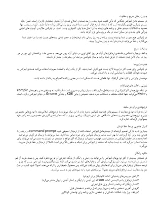 ‫متفاوت‬ ‫و‬ ‫سریع‬ ‫رسانی‬ ‫روز‬ ‫به‬
‫است‬ ‫کاربران‬ ‫‌ی‬
‫ه‬‫استفاد‬ ‫‌ی‬
‫ه‬‫آماد‬ ‫آن‬ ‫‌ی‬
‫ه‬‫شد‬ ‫اصالح‬ ‫‌ی‬
‫ه‬‫نسخ‬ ‫بعد‬ ‫روز‬ ‫چند‬ ‫بشود‬ ‫کشف‬ ‫باگی‬ ‫که‬ ‫هنگامی‬ ‫لینوکس‬ ‫عامل‬ ‫سیستم‬ ‫در‬
.
‫اینکه‬ ‫ضمن‬
‫دارید‬ ‫را‬ ‫ها‬ ‫برنامه‬ ‫اکثر‬ ‫رسانی‬ ‫بروز‬ ‫قدرت‬ ‫شما‬ ،‫آپدیت‬ ‫افزار‬ ‫نرم‬ ‫از‬ ‫استفاده‬ ‫با‬ ‫که‬ ‫است‬ ‫یکپارچه‬ ‫طوری‬ ‫لینوکس‬ ‫سیستم‬
.
‫تنها‬ ‫ویندوز‬ ‫در‬ ‫این‬
‫آن‬ ‫به‬ ‫وابسته‬ ‫های‬ ‫برنامه‬ ‫و‬ ‫عامل‬ ‫سیستم‬ ‫اشکاالت‬ ‫به‬ ‫محدود‬
(
‫و‬ ‫اکسپلورر‬ ،‫پلیر‬ ‫مدیا‬ ‫مثل‬
…
)
‫است‬
.
‫امنیتی‬ ‫های‬ ‫آپدیت‬ ‫بر‬ ‫عالوه‬ ‫لینوکس‬ ‫در‬
‫باشد‬ ‫گرفته‬ ‫قرار‬ ‫بروزرسانی‬ ‫یک‬ ‫در‬ ‫است‬ ‫ممکن‬ ‫نیز‬ ‫جدیدی‬ ‫های‬ ‫ویژگی‬
.
‫نیست‬ ‫پوشیده‬ ‫شما‬ ‫بر‬ ‫چیز‬ ‫هیچ‬ ‫لینوکس‬ ‫در‬
.
‫شما‬ ‫اختیار‬ ‫در‬ ‫را‬ ‫شده‬ ‫‌روز‬
‫ه‬‫ب‬ ‫‌های‬
‫ه‬‫بست‬ ‫تمامی‬ ‫حجم‬ ‫و‬ ‫توضیحات‬ ،‫نام‬ ،‫رسانی‬ ‫روز‬ ‫به‬ ‫‌ی‬
‫ه‬‫برنام‬
‫ببینید‬ ‫را‬ ‫روزرسانی‬ ‫به‬ ‫فرآیند‬ ‫ذره‬ ‫ذره‬ ‫‌توانید‬
‫ی‬‫م‬ ‫شما‬ ‫و‬ ‫‌گذارد‬
‫ی‬‫م‬
.
‫سریع‬ ‫پیشرفت‬
‫‌دهد‬
‫ی‬‫م‬ ‫روی‬ ‫آزاد‬ ‫دنیای‬ ‫در‬ ‫نویی‬ ‫اتفاق‬ ‫روز‬ ‫هر‬ ‫آزاد‬ ‫‌افزارهای‬
‫م‬‫نر‬ ‫‌ی‬
‫ه‬‫فلسف‬ ‫و‬ ‫استالمن‬ ‫ریچارد‬ ‫لطف‬ ‫به‬
.
‫هر‬ ‫سورس‬ ‫اپن‬ ‫‌های‬
‫ه‬‫برنام‬ ‫علت‬ ‫همین‬ ‫به‬
‫هستند‬ ‫شدن‬ ‫کامل‬ ‫حال‬ ‫در‬ ‫روز‬
.
‫‌است‬
‫ه‬‫کرد‬ ‫بیشتر‬ ‫را‬ ‫پیشرفت‬ ‫این‬ ‫سرعت‬ ‫لینوکسی‬ ‫نویسان‬ ‫برنامه‬ ‫تعدد‬ ‫طرفی‬ ‫از‬
.
‫درایورها‬ ‫نصب‬
‫دهید‬ ‫انجام‬ ‫کاری‬ ‫هیچ‬ ‫نیست‬ ‫الزم‬ ‫درایورها‬ ‫اکثر‬ ‫نصب‬ ‫برای‬ ‫لینوکس‬ ‫در‬
.
‫به‬ ‫لینوکس‬ ‫‌ی‬
‫ه‬‫هست‬ ‫‌کنید‬
‫ی‬‫م‬ ‫استفاده‬ ‫معروف‬ ‫قطعات‬ ‫با‬ ‫رایانه‬ ‫یک‬ ‫از‬ ‫اگر‬
‫‌کند‬
‫ی‬‫م‬ ‫اندازی‬ ‫راه‬ ‫و‬ ‫کرده‬ ‫شناسایی‬ ‫را‬ ‫قطعات‬ ‫خودکار‬ ‫صورت‬
.
‫باشند‬ ‫داشته‬ ‫‌انداز‬
‫ه‬‫را‬ ‫به‬ ‫احتیاج‬ ‫‌ها‬
‫ه‬‫رایان‬ ‫بعضی‬ ‫در‬ ‫است‬ ‫ممکن‬ ‫که‬ ‫هستند‬ ‫قطعاتی‬ ‫تنها‬ ‫گرافیک‬ ‫‌های‬
‫ت‬‫کار‬ ‫و‬ ‫وایرلس‬ ‫‌های‬
‫م‬‫مود‬
.
‫‌العاده‬
‫ق‬‫فو‬ ‫‌های‬
‫ت‬‫افک‬ ‫و‬ ‫زیبایی‬
‫گنو‬ ‫‌های‬
‫ع‬‫توزی‬ ‫اینکه‬ ‫در‬
/
‫نکنید‬ ‫شک‬ ‫است‬ ‫‌تر‬
‫ن‬‫‌ر‬
‫د‬‫م‬ ‫و‬ ‫زیباتر‬ ‫بسیار‬ ‫ماکروسافت‬ ‌
‫ل‬‫‌عام‬
‫م‬‫سیست‬ ‫از‬ ‫لینوکس‬
.
‫‌های‬
‌
‫ه‬‫پنجر‬ ‫مدیر‬ ‫‌ی‬
‫ه‬‫وسیل‬ ‫به‬
compiz
‫یا‬
Kwin
‫بدهید‬ ‫خود‬ ‫دسکتاپ‬ ‫به‬ ‫مختلف‬ ‫افکت‬ ‫دهها‬ ‫‌توانید‬
‫ی‬‫م‬
.
‫زیبایی‬ ‫همچنین‬
KDE
‫سادگی‬ ‫و‬
Gnome
‫است‬ ‫‌زد‬
‫ن‬‫زبا‬ ‫لینوکس‬ ‫دنیای‬ ‫در‬
.
‫سلیقه‬ ‫هر‬ ‫برای‬ ‫‌هایی‬
‫ع‬‫توزی‬
‫دارد‬ ‫وجود‬ ‫لینوکس‬ ‫قدرتمند‬ ‫‌عامل‬
‫م‬‫سیست‬ ‫از‬ ‫متفاوت‬ ‫توزیع‬ ‫هزاران‬ ‫امروزه‬
.
‫مخصوص‬ ‫‌هایی‬
‫ع‬‫توزی‬ ‫تا‬ ‫‌شده‬
‫ی‬‫اسالم‬ ‫‌های‬
‫ع‬‫توزی‬ ‫به‬ ‫‌توان‬
‫ی‬‫م‬ ‫میان‬ ‫این‬ ‫از‬
‫خود‬ ‫در‬ ‫را‬ ‫رشته‬ ‫مخصوص‬ ‫کاربردی‬ ‫‌ی‬
‫ه‬‫برنام‬ ‫‌ها‬
‫ه‬‫د‬ ‫که‬ ‫و‬ ‫برق‬ ،‫ریاضی‬ ،‫فیزیک‬ ،‫شیمی‬ ‫مثل‬ ‫دانشگاهی‬ ‫‌های‬
‫ه‬‫رشت‬ ‫مخصوص‬ ‫‌هایی‬
‫ع‬‫توزی‬ ‫و‬ ‫بازی‬
…
‫کرد‬ ‫اشاره‬ ،‫‌اند‬
‫ه‬‫کرد‬ ‫‌آوری‬
‫ع‬‫جم‬
.
‫فرمان‬ ‫خط‬ ‫توسط‬ ‫جادویی‬ ‫کنترل‬
‫ترمینال‬ ‫از‬ ‫کنند‬ ‫استفاده‬ ‫لینوکس‬ ‫‌عامل‬
‫م‬‫سیست‬ ‫از‬ ‫‌اند‬
‫ه‬‫گرفت‬ ‫تصمیم‬ ‫تازگی‬ ‫به‬ ‫که‬ ‫بسیاری‬
(
‫شبیه‬ ‫محیطی‬
command prompt
‫با‬ ‫ویندوز‬ ‫در‬
‫آن‬ ‫برابر‬ ‫چند‬ ‫قدرتی‬
)
‫دارد‬ ‫جدا‬ ‫دنیایی‬ ‫خود‬ ‫برای‬ ‫لینوکس‬ ‫ترمینال‬ ‫بدانید‬ ‫است‬ ‫بهتر‬ ‫اما‬ ،‫گریزانند‬
.
‫‌خواهید‬
‫ی‬‫م‬ ‫کاری‬ ‫هر‬ ‫ترمینال‬ ‫با‬ ‫‌توانید‬
‫ی‬‫م‬ ‫شما‬
‫است‬ ‫مشتتان‬ ‫در‬ ‫لینوکس‬ ‫حقیقت‬ ‫در‬ ‫و‬ ‫دهید‬ ‫انجام‬
.
‫برای‬ ‫‌تواند‬
‫ی‬‫م‬ ‫‌آید‬
‫ی‬‫م‬ ‫دست‬ ‫به‬ ‫اینترنت‬ ‫در‬ ‫جستجو‬ ‫با‬ ‫مواقع‬ ‫اکثر‬ ‫که‬ ‫ترمینال‬ ‫دستورات‬ ‫فهمیدن‬
‫کند‬ ‫سرگرم‬ ‫را‬ ‫شما‬ ‫‌ها‬
‫ت‬‫مد‬
.
‫صورت‬ ‫فرمان‬ ‫خط‬ ‫و‬ ‫ترمینال‬ ‫از‬ ‫کامال‬ ‫امنیت‬ ‫بردن‬ ‫باال‬ ‫منظور‬ ‫به‬ ‫شبکه‬ ‫برای‬ ‫لینوکس‬ ‫از‬ ‫استفاده‬ ‫که‬ ‫بدانید‬ ‫نیست‬ ‫بد‬
‫‌گیرد‬
‫ی‬‫م‬
.
‫رایگان‬ ‫دانلود‬
‫کنید‬ ‫دانلود‬ ‫توزیع‬ ‫آن‬ ‫اینترنتی‬ ‫پایگاه‬ ‫از‬ ‫رایگان‬ ‫و‬ ‫راحتی‬ ‫به‬ ‫‌توانید‬
‫ی‬‫م‬ ‫را‬ ‫لینوکس‬ ‫‌های‬
‫ع‬‫توزی‬ ‫اکثر‬ ‫از‬ ‫جدیدی‬ ‫‌ی‬
‫ه‬‫نسخ‬ ‫هر‬
.
‫هم‬ ‫آن‬ ‫خرید‬ ‫زحمت‬ ‫پس‬
‫‌شود‬
‫ی‬‫م‬ ‫برداشته‬ ‫شما‬ ‫دوش‬ ‫از‬
.
‫‌کند‬
‫ی‬‫م‬ ‫صدق‬ ‫نیز‬ ‫آزاد‬ ‫‌های‬
‫ر‬‫‌افزا‬
‫م‬‫نر‬ ‫اکثر‬ ‫‌ی‬
‫ه‬‫دربار‬ ‫ویژگی‬ ‫این‬
.
‫چون‬ ‫که‬ ‫نیست‬ ‫معنی‬ ‫این‬ ‫به‬ ‫بودن‬ ‫رایگان‬ ‫این‬ ‫البته‬
‫‌دهند‬
‫ی‬‫م‬ ‫ارائه‬ ‫را‬ ‫‌تری‬
‫ف‬‫ضعی‬ ‫محصول‬ ‫پس‬ ‫‌کنند‬
‫ی‬‫نم‬ ‫دریافت‬ ‫پولی‬ ‫کدهایشان‬ ‫برای‬ ‫‌باز‬
‫ن‬‫مت‬ ‫‌افزارهای‬
‫م‬‫نر‬ ‫دهنگان‬ ‫توسعه‬
.
‫مدل‬ ‫در‬ ‫کسب‬ ‫شیوه‬ ‫اصوال‬
‫است‬ ‫متفاوت‬ ‫باز‬ ‫متن‬
.
‫‌آورند‬
‫ی‬‫م‬ ‫دست‬ ‫به‬ ‫زیر‬ ‫‌های‬
‫ه‬‫شیو‬ ‫به‬ ‫را‬ ‫خود‬ ‫‌های‬
‫ه‬‫سرمای‬ ‫معموال‬ ‫‌باز‬
‫ن‬‫مت‬ ‫‌افزارهای‬
‫م‬‫نر‬
.
•
‫پشتیبانی‬ ‫‌های‬
‫س‬‫سروی‬ ‫‌ی‬
‫ه‬‫ارائ‬
(
‫اوبونتو‬ ‫برای‬ ‫کانونیکال‬ ‫مانند‬
)
•
‫الیسنس‬ ‫دو‬ ‫با‬ ‫‌افزار‬
‫م‬‫نر‬ ‫انتشار‬
(
‫مانند‬
sun
‫‌کرد‬
‫ی‬‫م‬ ‫منتشر‬ ‫پولی‬ ‫را‬ ‫آفیس‬ ‫استار‬ ‫و‬ ‫رایگان‬ ‫را‬ ‫آفیس‬ ‫اپن‬ ‫که‬
)
•
‫اجرایی‬ ‫فایل‬ ‫پولی‬ ‫انتشار‬ ‫و‬ ‫برنامه‬ ‫کد‬ ‫رایگان‬ ‫انتشار‬
•
‫قبلی‬ ‫‌های‬
‫ه‬‫نسخ‬ ‫و‬ ‫برنامه‬ ‫اصل‬ ‫بودن‬ ‫‌باز‬
‫ن‬‫مت‬ ‫و‬ ‫برنامه‬ ‫‌ی‬
‫ه‬‫نسخ‬ ‫آخرین‬ ‫فروش‬
•
‫گوناگون‬ ‫‌های‬
‫د‬‫نها‬ ‫برای‬ ‫برنامه‬ ‫سازی‬ ‫شخصی‬ ‫و‬ ‫‌تر‬
‫ی‬‫اضاف‬ ‫امکانات‬ ‫بابت‬ ‫پول‬ ‫دریافت‬
 