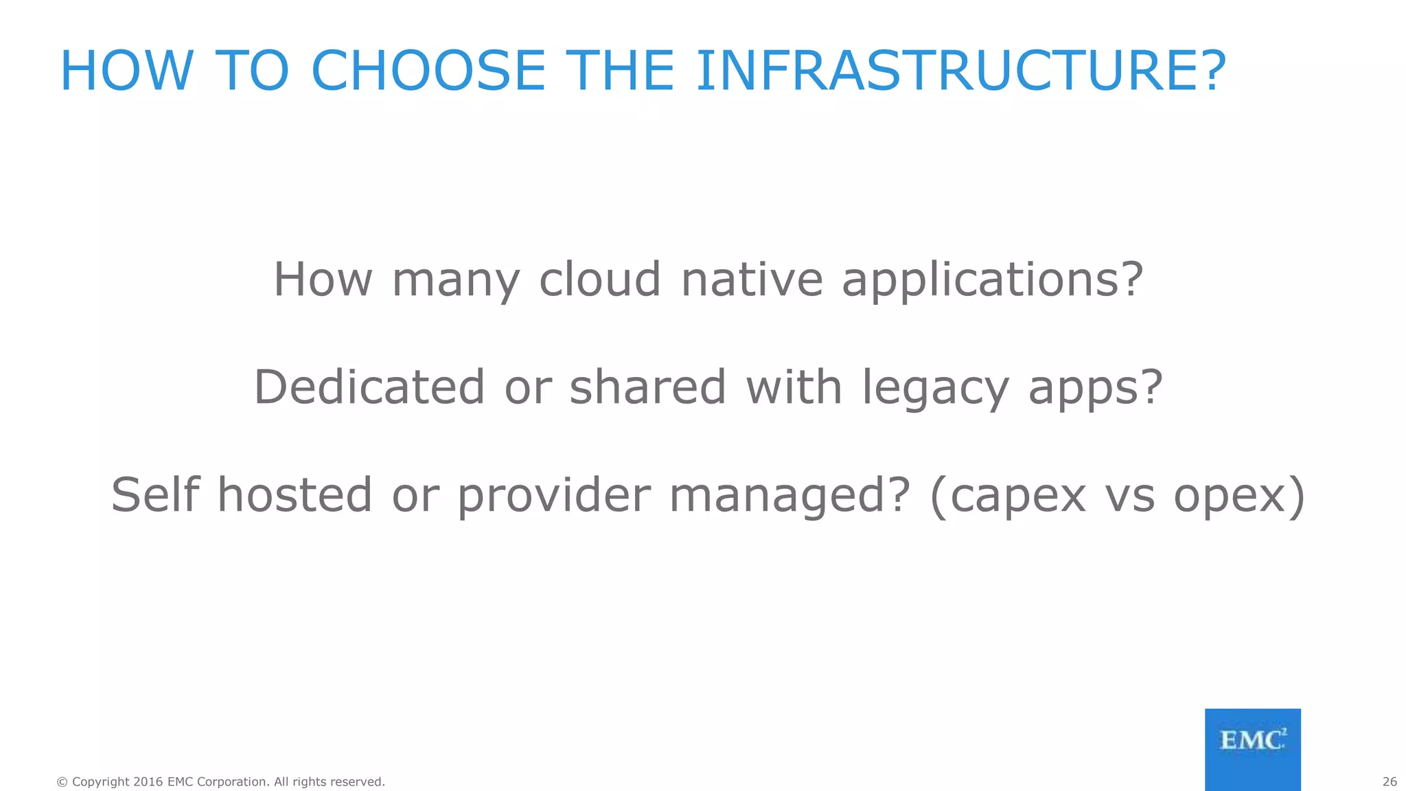 26© Copyright 2016 EMC Corporation. All rights reserved.
How many cloud native applications?
Dedicated or shared with legacy apps?
Self hosted or provider managed? (capex vs opex)
HOW TO CHOOSE THE INFRASTRUCTURE?
 