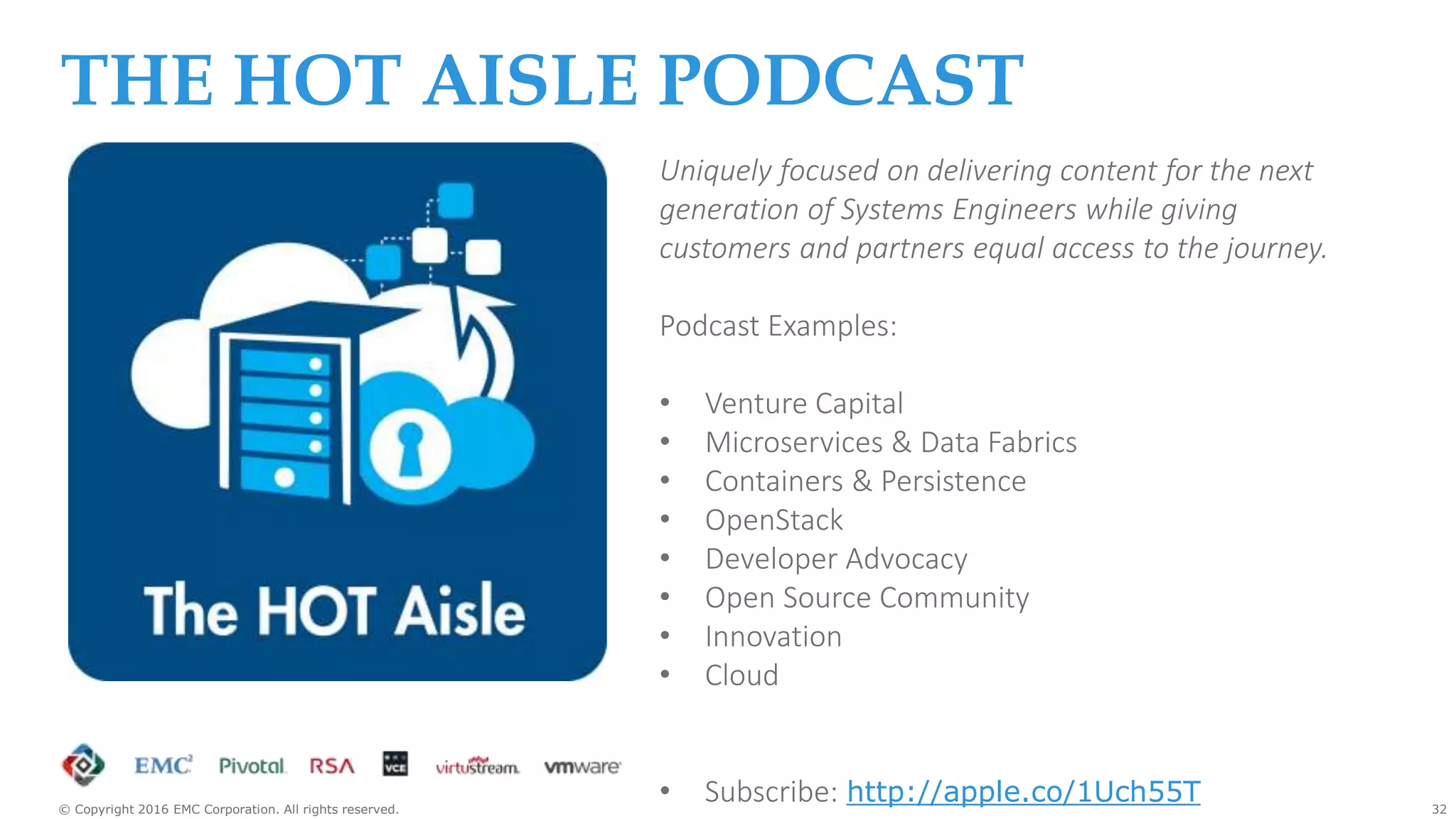 32© Copyright 2016 EMC Corporation. All rights reserved.
3
THE HOT AISLE PODCAST
Uniquely focused on delivering content for the next
generation of Systems Engineers while giving
customers and partners equal access to the journey.
Podcast Examples:
• Venture Capital
• Microservices & Data Fabrics
• Containers & Persistence
• OpenStack
• Developer Advocacy
• Open Source Community
• Innovation
• Cloud
• Subscribe: http://apple.co/1Uch55T
 