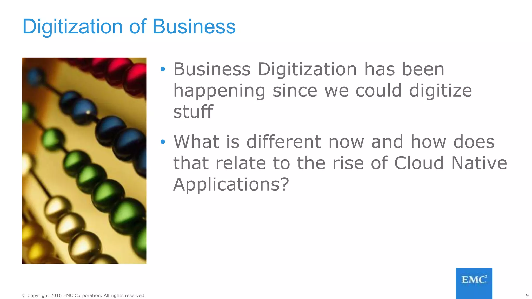 9© Copyright 2016 EMC Corporation. All rights reserved.
• Business Digitization has been
happening since we could digitize
stuff
• What is different now and how does
that relate to the rise of Cloud Native
Applications?
Digitization of Business
 