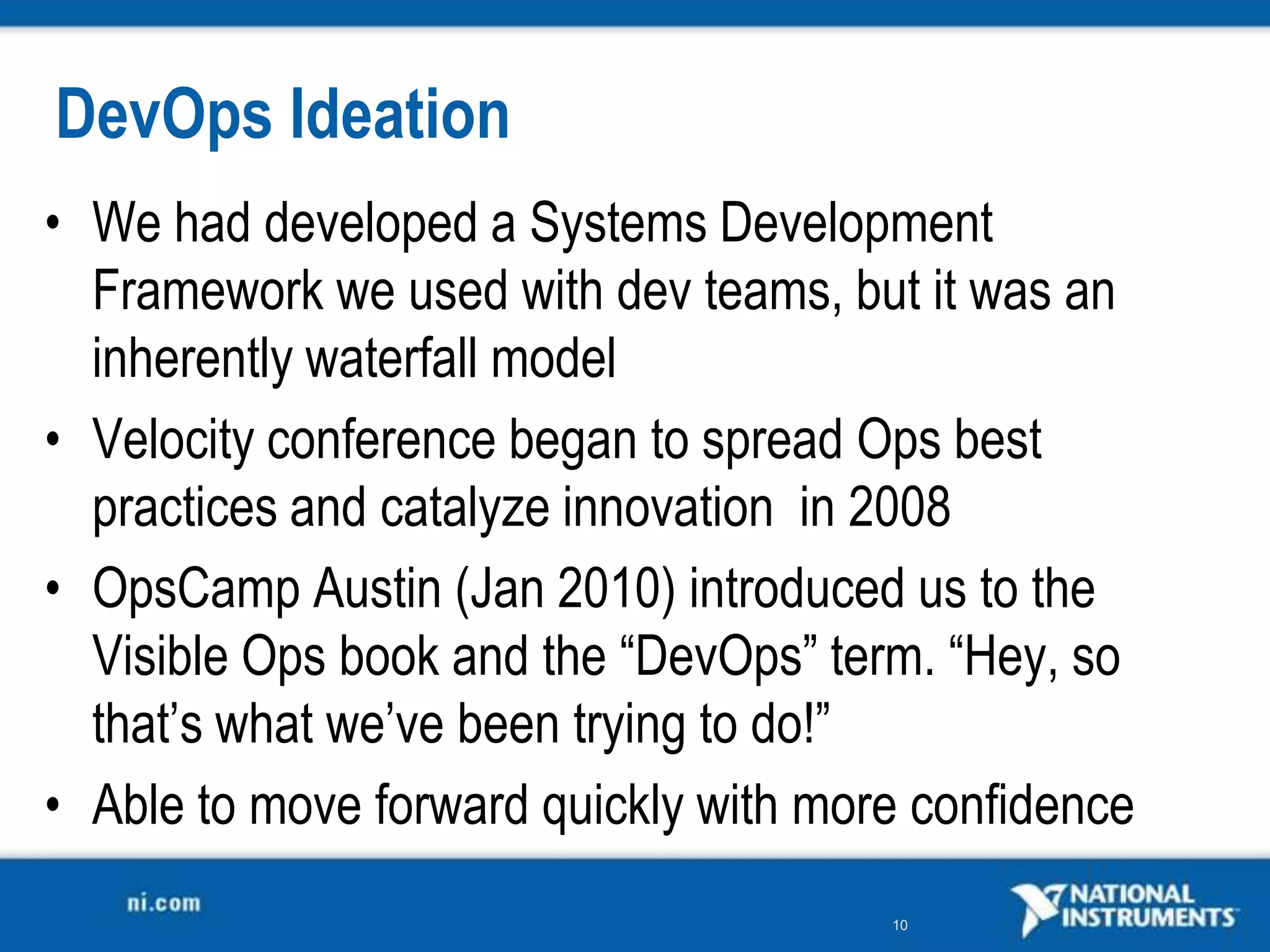 DevOps Ideation
• We had developed a Systems Development
  Framework we used with dev teams, but it was an
  inherently waterfall model
• Velocity conference began to spread Ops best
  practices and catalyze innovation in 2008
• OpsCamp Austin (Jan 2010) introduced us to the
  Visible Ops book and the “DevOps” term. “Hey, so
  that’s what we’ve been trying to do!”
• Able to move forward quickly with more confidence
                                       10
 
