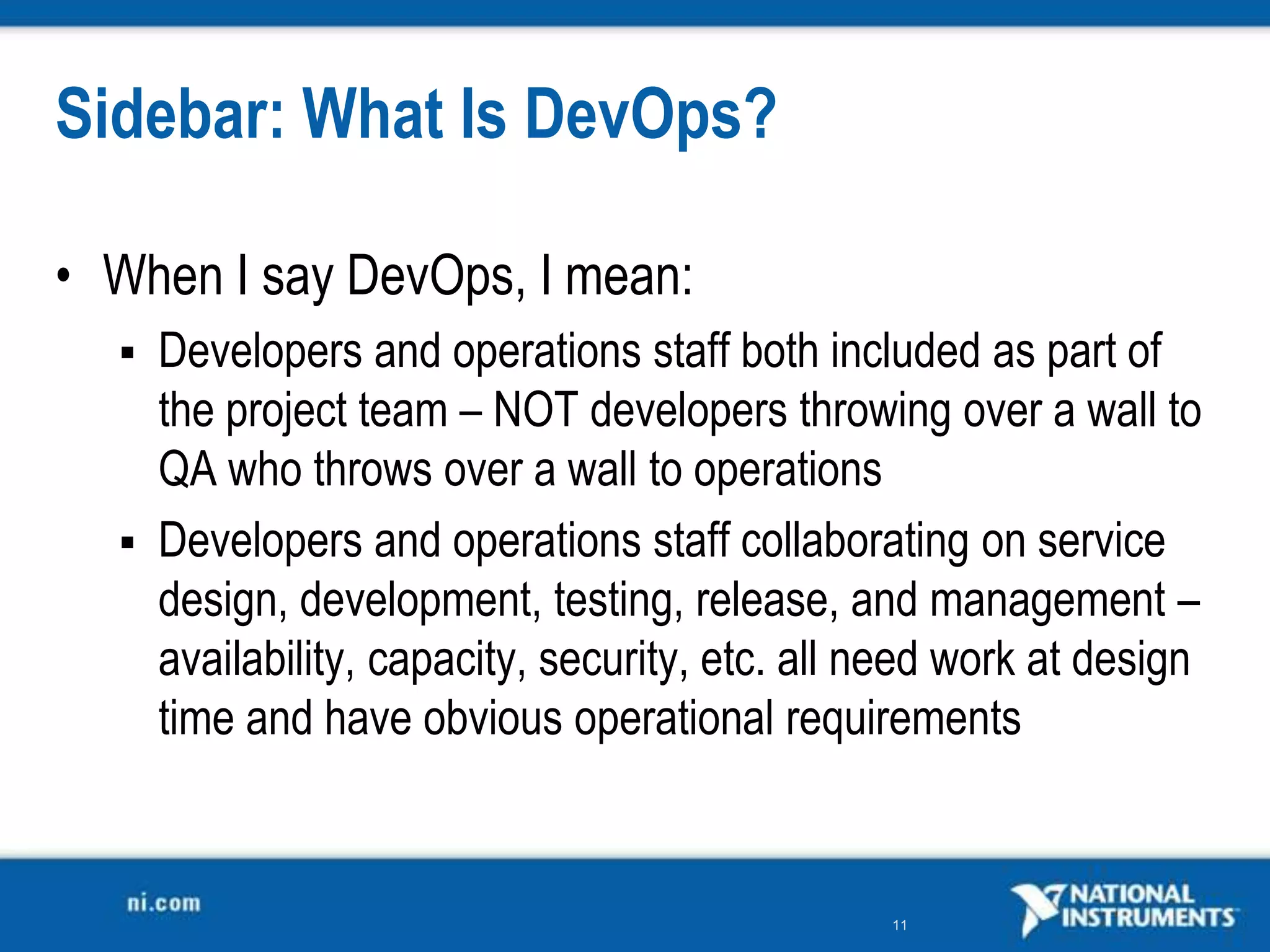 Sidebar: What Is DevOps?

• When I say DevOps, I mean:
   Developers and operations staff both included as part of
    the project team – NOT developers throwing over a wall to
    QA who throws over a wall to operations
   Developers and operations staff collaborating on service
    design, development, testing, release, and management –
    availability, capacity, security, etc. all need work at design
    time and have obvious operational requirements


                                               11
 