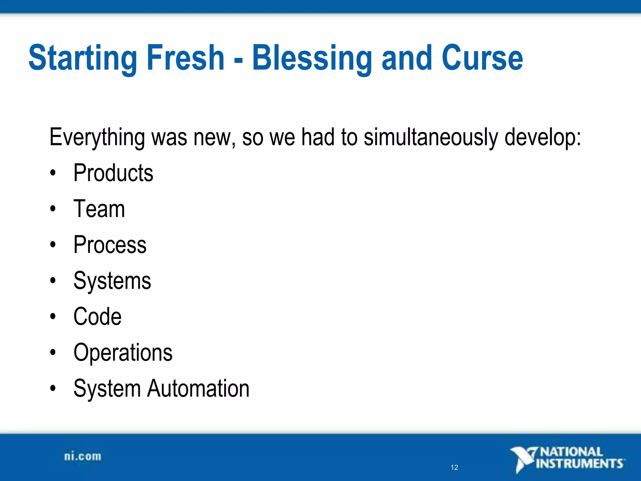 Starting Fresh - Blessing and Curse

 Everything was new, so we had to simultaneously develop:
 • Products
 • Team
 • Process
 • Systems
 • Code
 • Operations
 • System Automation

                                           12
 