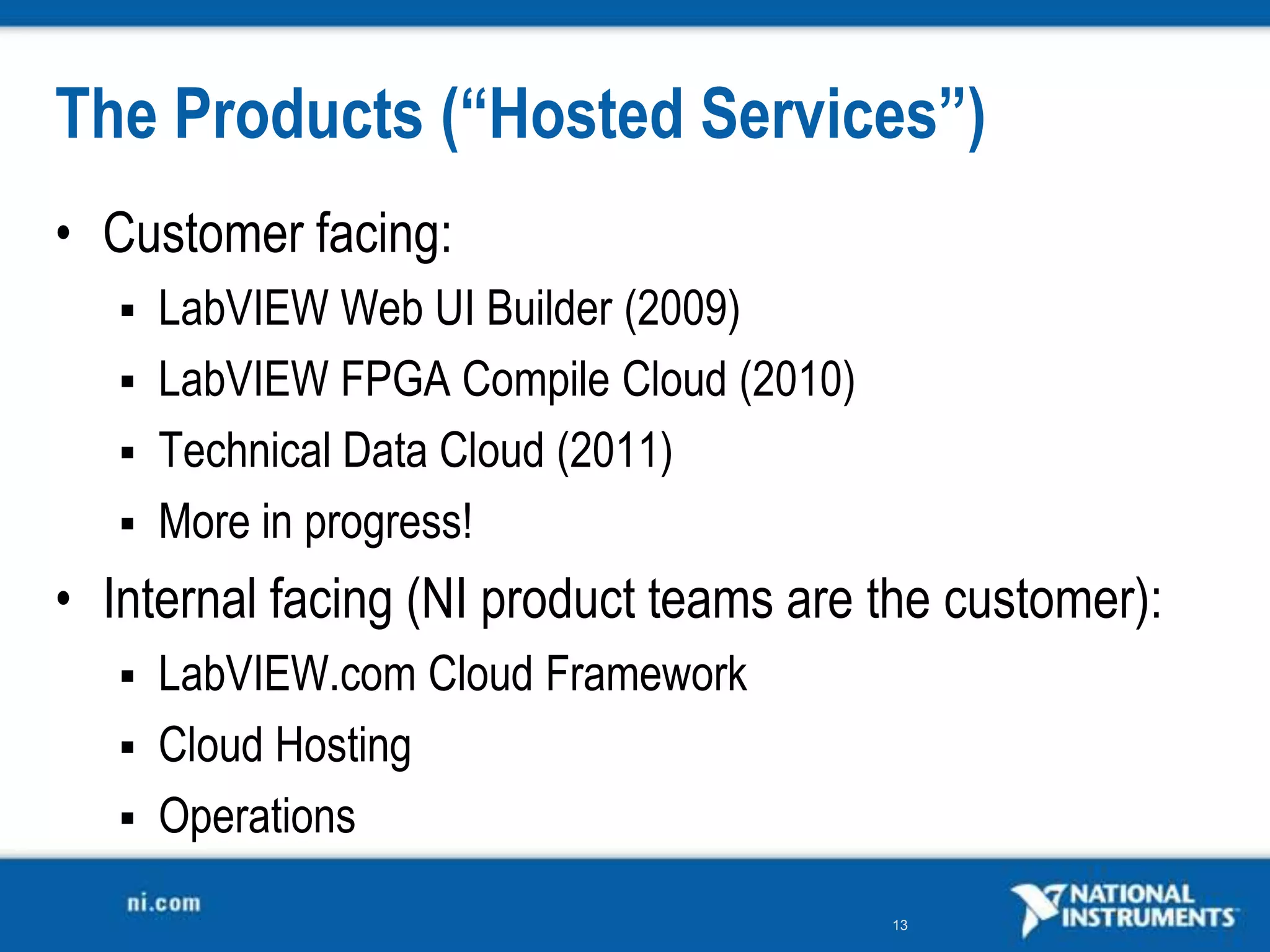 The Products (“Hosted Services”)
• Customer facing:
    LabVIEW Web UI Builder (2009)
    LabVIEW FPGA Compile Cloud (2010)
    Technical Data Cloud (2011)
    More in progress!

• Internal facing (NI product teams are the customer):
    LabVIEW.com Cloud Framework
    Cloud Hosting
    Operations

                                         13
 