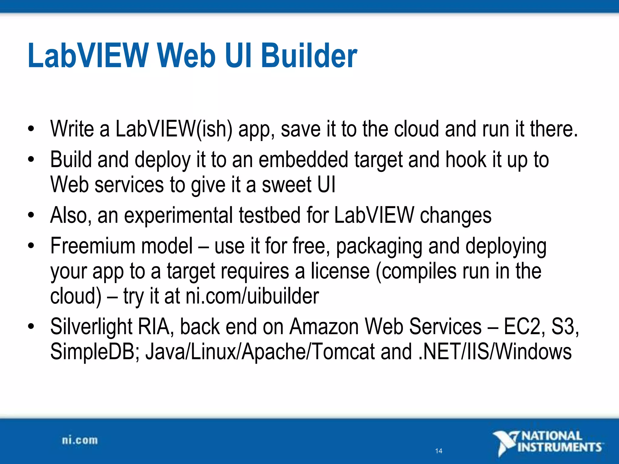 LabVIEW Web UI Builder

• Write a LabVIEW(ish) app, save it to the cloud and run it there.
• Build and deploy it to an embedded target and hook it up to
  Web services to give it a sweet UI
• Also, an experimental testbed for LabVIEW changes
• Freemium model – use it for free, packaging and deploying
  your app to a target requires a license (compiles run in the
  cloud) – try it at ni.com/uibuilder
• Silverlight RIA, back end on Amazon Web Services – EC2, S3,
  SimpleDB; Java/Linux/Apache/Tomcat and .NET/IIS/Windows



                                                14
 
