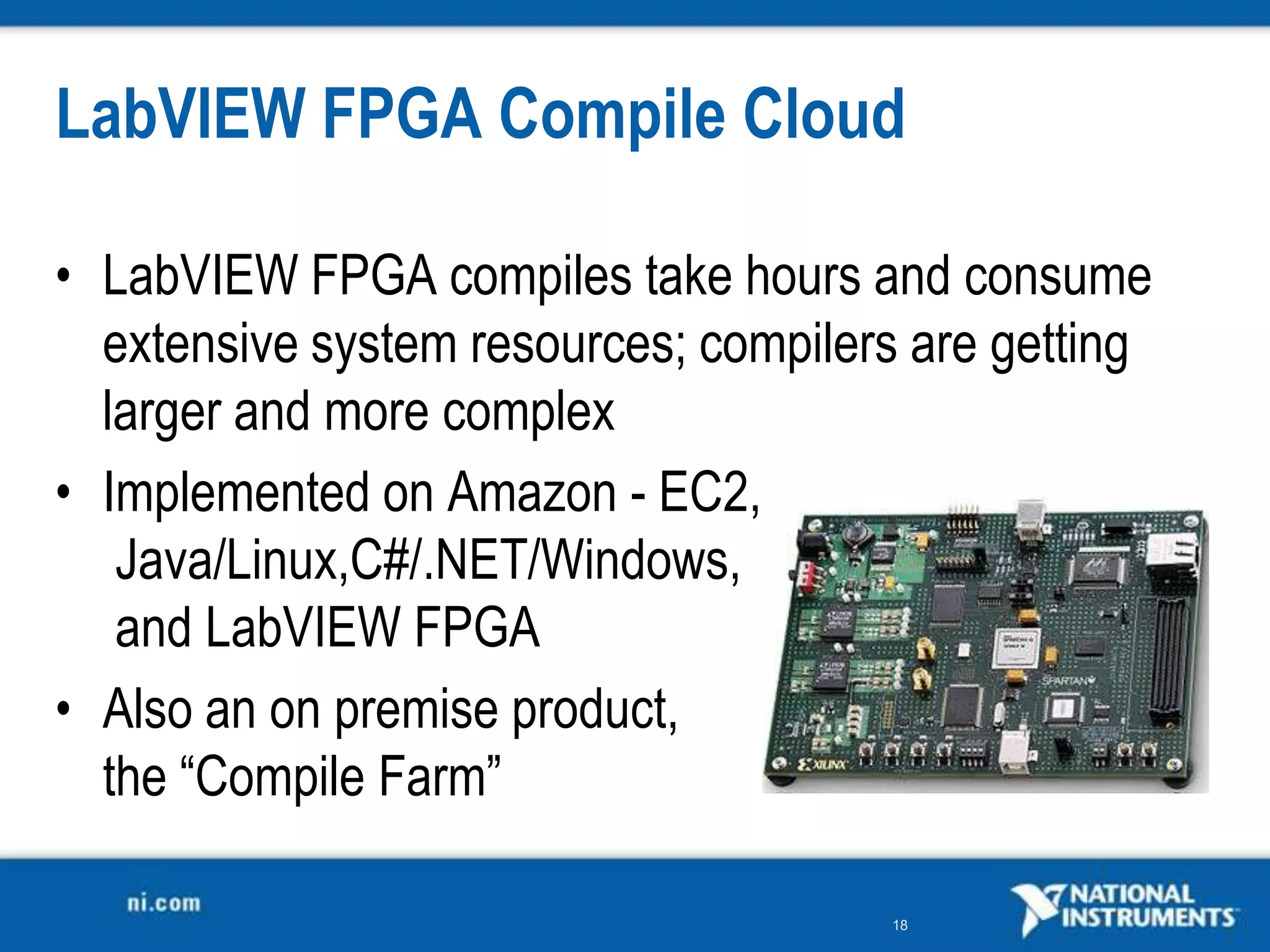 LabVIEW FPGA Compile Cloud

• LabVIEW FPGA compiles take hours and consume
  extensive system resources; compilers are getting
  larger and more complex
• Implemented on Amazon - EC2,
   Java/Linux,C#/.NET/Windows,
   and LabVIEW FPGA
• Also an on premise product,
  the “Compile Farm”

                                      18
 