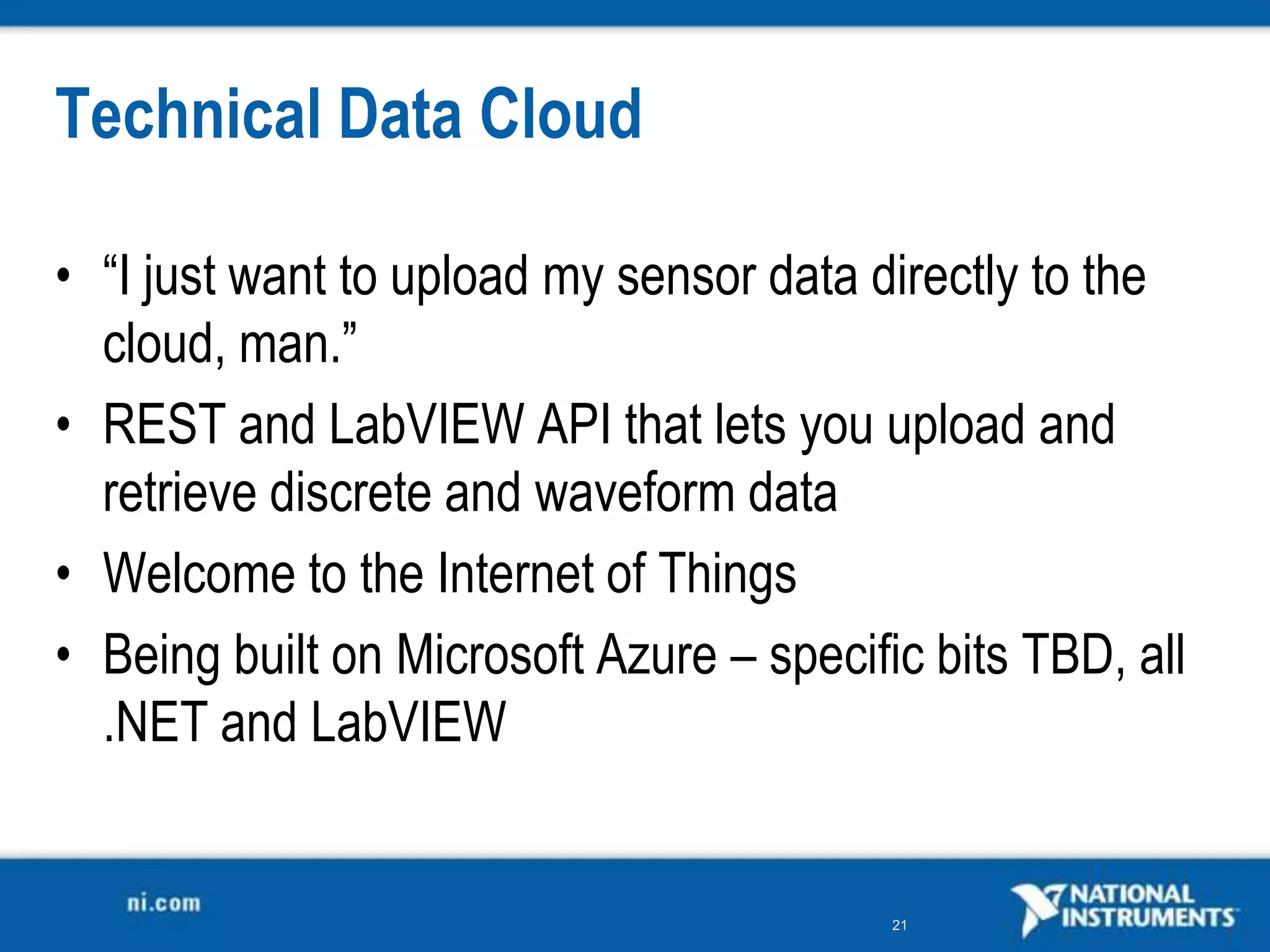 Technical Data Cloud

• “I just want to upload my sensor data directly to the
  cloud, man.”
• REST and LabVIEW API that lets you upload and
  retrieve discrete and waveform data
• Welcome to the Internet of Things
• Being built on Microsoft Azure – specific bits TBD, all
  .NET and LabVIEW


                                          21
 