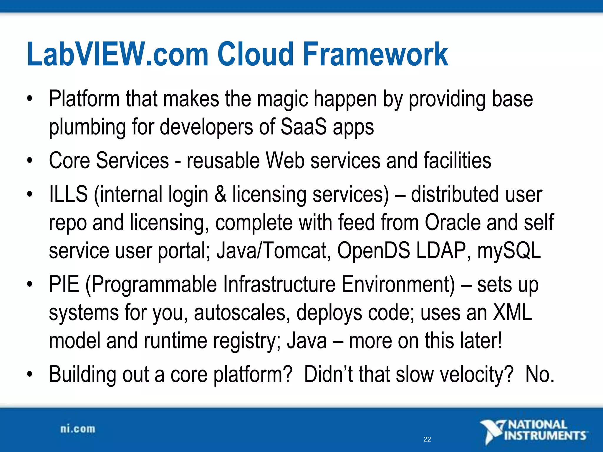 LabVIEW.com Cloud Framework
• Platform that makes the magic happen by providing base
  plumbing for developers of SaaS apps
• Core Services - reusable Web services and facilities
• ILLS (internal login &amp; licensing services) – distributed user
  repo and licensing, complete with feed from Oracle and self
  service user portal; Java/Tomcat, OpenDS LDAP, mySQL
• PIE (Programmable Infrastructure Environment) – sets up
  systems for you, autoscales, deploys code; uses an XML
  model and runtime registry; Java – more on this later!
• Building out a core platform? Didn’t that slow velocity? No.

                                               22
 
