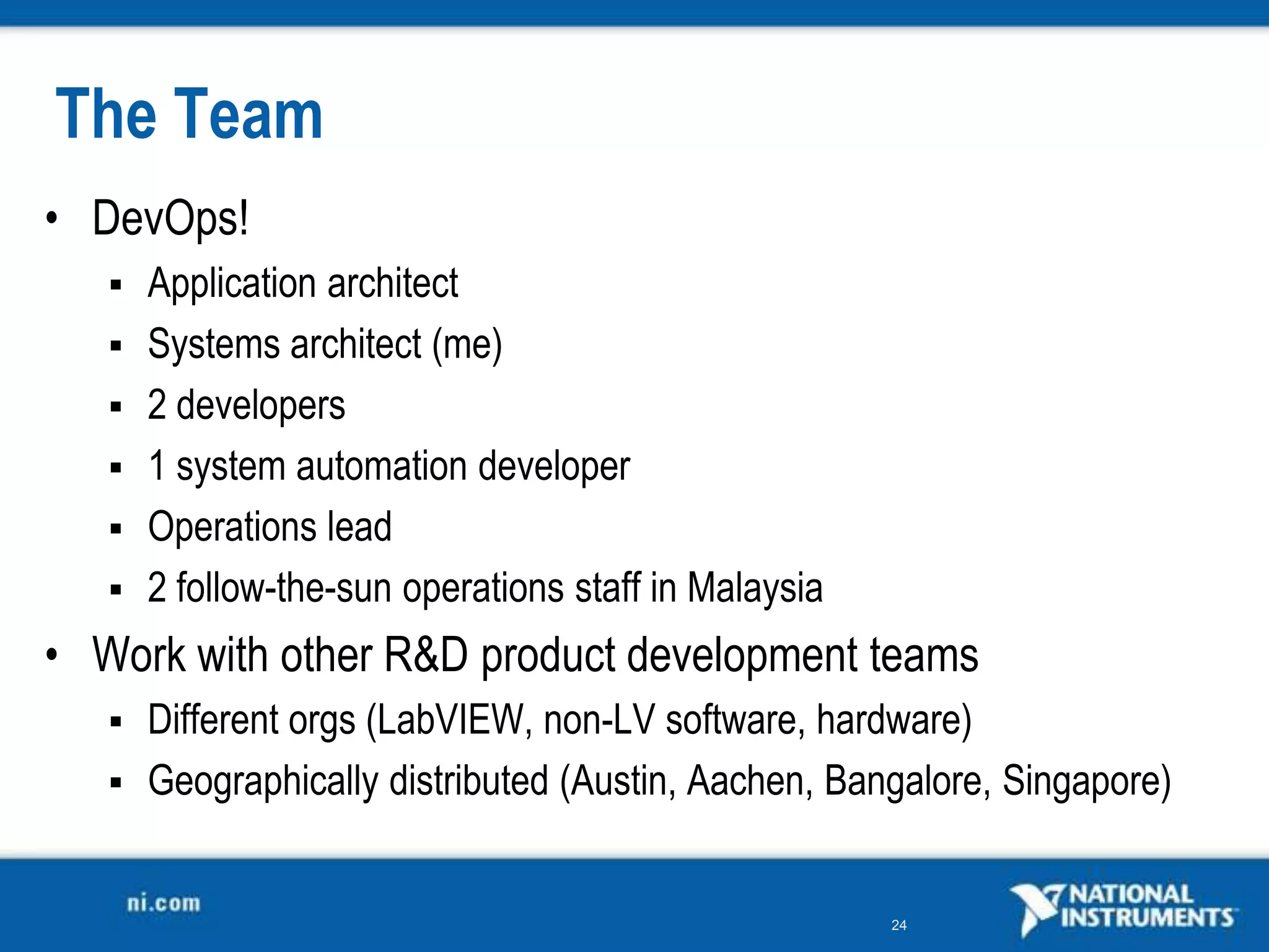 The Team
• DevOps!
    Application architect
    Systems architect (me)
    2 developers
    1 system automation developer
    Operations lead
    2 follow-the-sun operations staff in Malaysia

• Work with other R&amp;D product development teams
    Different orgs (LabVIEW, non-LV software, hardware)
    Geographically distributed (Austin, Aachen, Bangalore, Singapore)


                                                     24
 