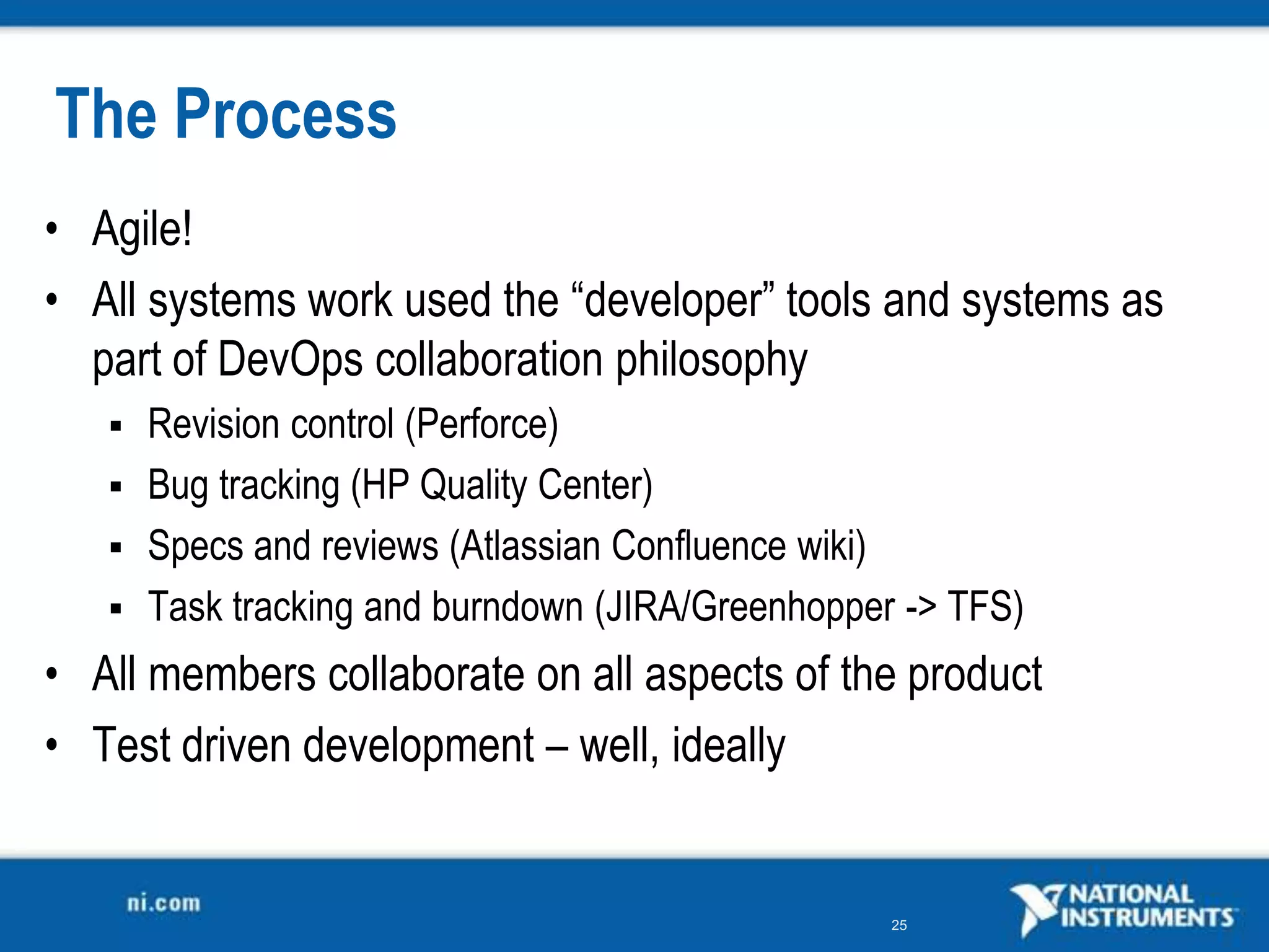 The Process
• Agile!
• All systems work used the “developer” tools and systems as
  part of DevOps collaboration philosophy
    Revision control (Perforce)
    Bug tracking (HP Quality Center)
    Specs and reviews (Atlassian Confluence wiki)
    Task tracking and burndown (JIRA/Greenhopper -&gt; TFS)

• All members collaborate on all aspects of the product
• Test driven development – well, ideally


                                                 25
 